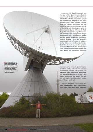 Immerhin 110 Satellitenspiegel sind
                                                                                        hier auf 1,2 Mio Quadratmetern Gelände
                                                                                        versammelt. Ein Paradies für Satelliten-
                                                                                        DXer! Aber natürlich werden die Spiegel
                                                                                        alle kommerziell eingesetzt und jeder
                                                                                        einzelne dient einer eigenen Aufgabe.
                                                                                        Dipl.-Ing. Lothar Stöckmann ist der
                                                                                        Leiter der Earth Station Usingen und er
                                                                                        erklärt uns, wie alles begann: „Vor 80
                                                                                        Jahren wurde dieses Gelände als Feld-
                                                                                        �����������������������������������������
                                                                                        das Gelände von umliegenden Bergen
                                                                                        abgeschirmt wird: „Regenwolken werden
                                                                                        von den Bergen abgefangen und hier auf
                                                                                        diesem Gelände regnet es wesentlich
                                                                                        ��������������������������������������������
                                                                                        Lothar Stöckmann die Besonderheit des
                                                                                        Geländes. Damals wurde der gesamte
                                                                                        elektronische Verkehr mit dem Ausland
                                                                                        über Frankfurt abgewickelt und als man
                                                                                        1955 wegen des steigenden Kommuni-




� Die Antenne #2 mit 19
Meter Durchmesser. Der
Leiter der Earth Station
Usingen, Dipl.-Ing. Lothar
Stöckmann steht davor                                                                   kationsbedarfs eine Kurzwellenstation
und zeigt mit seinen                                                                    errichten wollte, entsann man sich der
ausgebreiteten Armen
die enorme Größe dieses                                                                 regenarmen Gegend um Usingen und
Satellitenspiegels.                                                                     ���������� ���� ����������� ���������-
                                                                                        fen als Sendezentrum zu nutzen. Denn
                                                                                        Regen stört immer und sowohl Kurzwel-
                                                                                        len wie auch Satellitenwellen werden
                                                                                        durch Regen gedämpft.

                                                                                          Aber von Satelliten war zu dieser Zeit
                                                                                        noch nicht die Rede. „Am 1. Februar 1979
                                                                                        ging unser erster 18,3 Meter Satelliten-




110 TELE-satellite — Global Digital TV Magazine — 08-09/2010 — www.TELE-satellite.com
 