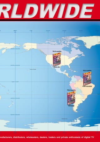 RLDWIDE
"E               180 0
                     "
                     ’0’0"         15 0
                                    0 ’
                                      W
                                      "               120 0’0"W                      90 0’0"W                     60 0’0"W                   30 0’0"W




           60 0’0"N     60 0’0"N

                                                                  TELE-satellite




           30 0’0"N     30 0’0"N

                                                                    ENGLISH
                                   Tropic of Cancer
                                                                                                                             TELE-satélite




             0 0’0"     0 0’0"




                                                                                                                         PORTUGUESE

                                                                                                  TELE-satélite

                                                                                                                                                Tropic o



           30 0’0"S     30 0’0"S




                                                                                                      SPANISH




           60 0’0"S     60 0’0"S



                                                                                   Antarctic Circle




"E               180 0
                     "
                     ’0’0"         15 0
                                    0 ’
                                      W
                                      "               0
                                                      2
                                                      1   "
                                                          ’
                                                          0
                                                          W                          90 0’0"W                     60 0’0"W                   30 0’0"W




anufacturers, distributors, wholesalers, dealers, traders and private enthusiasts of digital TV
 