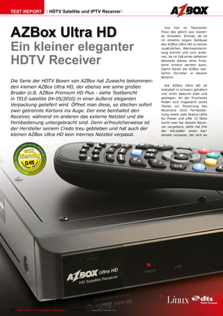 TEST REPORT                   HDTV Satellite und IPTV Receiver




AZBox Ultra HD
                                                                                          Uns hier im Testcenter
                                                                                       freut das gleich aus zweier-
                                                                                       lei Gründen: Einmal, da es



Ein kleiner eleganter
                                                                                       im ohnehin engen Gehäuse
                                                                                       des AZBox Ultra HD zu keiner
                                                                                       zusätzlichen Wärmeentwick-
                                                                                       lung kommt und zum ande-


HDTV Receiver
                                                                                       ren, da im Fall eines defekten
                                                                                       Netzteils dieses ohne Prob-
                                                                                       leme ersetzt werden kann.
                                                                                       Damit bleibt die AZBox wei-
                                                                                       terhin Vorreiter in diesem
                                                                                       Bereich.
Die Serie der HDTV Boxen von AZBox hat Zuwachs bekommen:
                                                                                         Die AZBox Ultra HD ist
den kleinen AZBox Ultra HD, der ebenso wie seine großen
                                                                                       komplett in schwarz gehalten
Brüder (z.B. AZBox Premium HD Plus - siehe Testbericht                                 und wirkt dadurch edel und
in TELE-satellite 04-05/2010) in einer äußerst eleganten                               gediegen. An der Frontseite
                                                                                       ������ ����� ���������� ������
Verpackung geliefert wird. Öffnet man diese, so stechen sofort                         Tasten zur Steuerung des
zwei getrennte Kartons ins Auge. Der eine beinhaltet den                               Receivers ohne Fernbedie-
                                                                                       nung sowie zwei Status LEDs
Receiver, während im anderen das externe Netzteil und die                              für Power und LAN. CI Slots
Fernbedienung untergebracht sind. Denn erfreulicherweise ist                           sucht man bei diesem Recei-
                                                                                       ver vergebens, dafür hat ihm
der Hersteller seinem Credo treu geblieben und hat auch der                            der Hersteller einen Kar-
kleinen AZBox Ultra HD kein internes Netzteil verpasst.                                tenslot verpasst, der sich an




           0.45




16 TELE-satellite — Global Digital TV Magazine — 08-09/2010 — www.TELE-satellite.com
 