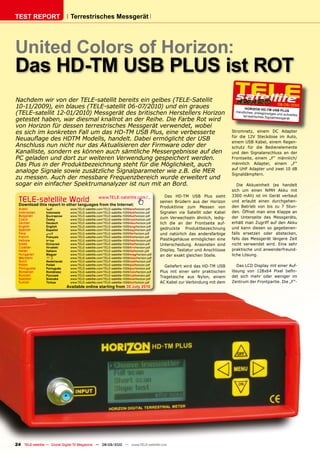 TEST REPORT                     Terrestrisches Messgerät




United Colors of Horizon:
Das HD-TM USB PLUS ist ROT
Nachdem wir von der TELE-satellit bereits ein gelbes (TELE-Satellit
                                                                                                                                                            08-09/2010
10-11/2009), ein blaues (TELE-satellit 06-07/2010) und ein graues                                                                     HOR IZON HD-TM USB
                                                                                                                                                               PLUS
(TELE-satellit 12-01/2010) Messgerät des britischen Herstellers Horizon                                                          Handliches, preisgünsti
                                                                                                                                                         ges und schnelles
                                                                                                                                     terrestrisches Signalm
getestet haben, war diesmal knallrot an der Reihe. Die Farbe Rot wird                                                                                        essgerät

von Horizon für dessen terrestrisches Messgerät verwendet, wobei
es sich im konkreten Fall um das HD-TM USB Plus, eine verbesserte                                                              Stromnetz, einem DC Adapter
                                                                                                                               für die 12V Steckdose im Auto,
��������������������������������������������������������������                                                                 einem USB Kabel, einem Regen-
Anschluss nun nicht nur das Aktualisieren der Firmware oder der                                                                schutz für die Bedienelemente
��������������������������������������������������������������������                                                           und den Signalanschluss an der
PC geladen und dort zur weiteren Verwendung gespeichert werden.                                                                Frontseite, einem „F“ männlich/
�������������������������������������������������������������������                                                            männlich Adapter, einem „F“
                                                                                                                               auf UHF Adapter und zwei 10 dB
analoge Signale sowie zusätzliche Signalparameter wie z.B. die MER                                                             Signaldämpfern.
zu messen. Auch der messbare Frequenzbereich wurde erweitert und
sogar ein einfacher Spektrumanalyzer ist nun mit an Bord.                                                                         Die Akkueinheit (es handelt
                                                                                                                               sich um einen NiMH Akku mit
                                                                                               Das HD-TM USB Plus sieht        3300 mAh) ist im Gerät verbaut
  TELE-satellite World www.TELE-satellite.com/...
  Download this report in other languages from the Internet:
                                                                                            seinen Brüdern aus der Horizon     und erlaubt einen durchgehen-
                                                                                            Produktlinie zum Messen von        den Betrieb von bis zu 7 Stun-
  Arabic         �������       www.TELE-satellite.com/TELE-satellite-1009/ara/horizon.pdf
  Indonesian     Indonesia     www.TELE-satellite.com/TELE-satellite-1009/bid/horizon.pdf   Signalen via Satellit oder Kabel   den. Öffnet man eine Klappe an
  Bulgarian      ���������     www.TELE-satellite.com/TELE-satellite-1009/bul/horizon.pdf
                                                                                                                               der Unterseite des Messgeräts,
  Czech          �����         www.TELE-satellite.com/TELE-satellite-1009/ces/horizon.pdf
                                                                                            zum Verwechseln ähnlich, ledig-
  German         Deutsch       www.TELE-satellite.com/TELE-satellite-1009/deu/horizon.pdf   lich die an der Frontseite auf-    erhält man Zugriff auf den Akku
  English        English       www.TELE-satellite.com/TELE-satellite-1009/eng/horizon.pdf
  Spanish        Español       www.TELE-satellite.com/TELE-satellite-1009/esp/horizon.pdf   gedruckte Produktbezeichnung       und kann diesen so gegebenen-
  Farsi          � ����        www.TELE-satellite.com/TELE-satellite-1009/far/horizon.pdf   und natürlich das andersfarbige    falls ersetzen oder abstecken,
  French         Français      www.TELE-satellite.com/TELE-satellite-1009/fra/horizon.pdf
  Hebrew         �����         www.TELE-satellite.com/TELE-satellite-1009/heb/horizon.pdf   Plastikgehäuse ermöglichen eine    falls das Messgerät längere Zeit
  Greek          ��������      www.TELE-satellite.com/TELE-satellite-1009/hel/horizon.pdf   Unterscheidung. Ansonsten sind     nicht verwendet wird. Eine sehr
  Croatian       ��������      www.TELE-satellite.com/TELE-satellite-1009/hrv/horizon.pdf
  Italian        Italiano      www.TELE-satellite.com/TELE-satellite-1009/ita/horizon.pdf   Display, Tastatur und Anschlüsse   praktische und anwenderfreund-
  Hungarian      ������        www.TELE-satellite.com/TELE-satellite-1009/mag/horizon.pdf   an der exakt gleichen Stelle.      liche Lösung.
  Mandarin       ��            www.TELE-satellite.com/TELE-satellite-1009/man/horizon.pdf
  Dutch          Nederlands    www.TELE-satellite.com/TELE-satellite-1009/ned/horizon.pdf
  Polish         ������        www.TELE-satellite.com/TELE-satellite-1009/pol/horizon.pdf     Geliefert wird das HD-TM USB        Das LCD Display mit einer Auf-
  Portuguese     Português     www.TELE-satellite.com/TELE-satellite-1009/por/horizon.pdf
  Romanian       Românesc      www.TELE-satellite.com/TELE-satellite-1009/rom/horizon.pdf   Plus mit einer sehr praktischen    ������� ���� ������� ������ �����
  Russian        �������       www.TELE-satellite.com/TELE-satellite-1009/rus/horizon.pdf                                      det sich mehr oder weniger im
  Swedish        �������       www.TELE-satellite.com/TELE-satellite-1009/sve/horizon.pdf
                                                                                            Tragetasche aus Nylon, einem
  Turkish        ������        www.TELE-satellite.com/TELE-satellite-1009/tur/horizon.pdf   AC Kabel zur Verbindung mit dem    Zentrum der Frontpartie. Die „F“-
                              Available online starting from ������������




24 TELE-satellite — Global Digital TV Magazine — 08-09/2010 — www.TELE-satellite.com
 