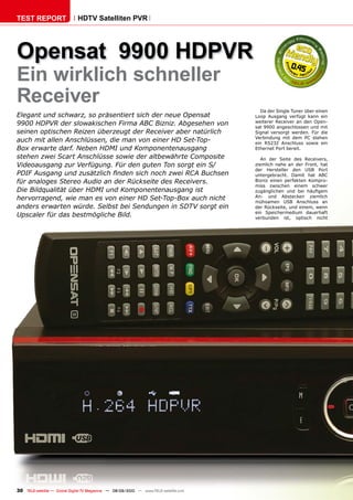 TEST REPORT                   HDTV Satelliten PVR




Opensat 9900 HDPVR                                                                                    0.45
Ein wirklich schneller
Receiver
                                                                                         Da der Single Tuner über einen
Elegant und schwarz, so präsentiert sich der neue Opensat                              Loop Ausgang verfügt kann ein
9900 HDPVR der slowakischen Firma ABC Bizniz. Abgesehen von                            weiterer Receiver an den Open-
                                                                                       sat 9900 angeschlossen und mit
seinen optischen Reizen überzeugt der Receiver aber natürlich                          Signal versorgt werden. Für die
                                                                                       Verbindung mit dem PC stehen
auch mit allen Anschlüssen, die man von einer HD Set-Top-                              ein RS232 Anschluss sowie ein
Box erwarte darf. Neben HDMI und Komponentenausgang                                    Ethernet Port bereit.
stehen zwei Scart Anschlüsse sowie der altbewährte Composite                              An der Seite des Receivers,
Videoausgang zur Verfügung. Für den guten Ton sorgt ein S/                             ziemlich nahe an der Front, hat
                                                                                       der Hersteller den USB Port
�������������������������������������������������������������                          untergebracht. Damit hat ABC
für analoges Stereo Audio an der Rückseite des Receivers.                              Bizniz einen perfekten Kompro-
                                                                                       miss zwischen einem schwer
Die Bildqualität über HDMI und Komponentenausgang ist                                  ������������� ���� ���� ��������
hervorragend, wie man es von einer HD Set-Top-Box auch nicht                           An- und Abstecken ziemlich
                                                                                       mühsamen USB Anschluss an
anders erwarten würde. Selbst bei Sendungen in SDTV sorgt ein                          der Rückseite, und einem, wenn
                                                                                       ein Speichermedium dauerhaft
Upscaler für das bestmögliche Bild.                                                    verbunden ist, optisch nicht




30 TELE-satellite — Global Digital TV Magazine — 08-09/2010 — www.TELE-satellite.com
 