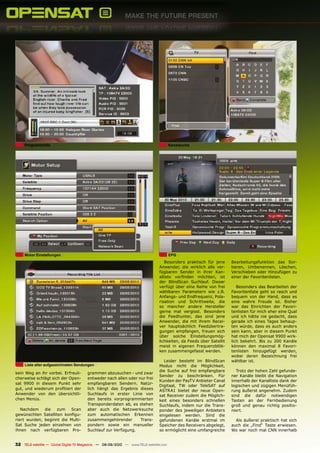 Programminfo                                                                      Kanalsuche




     Motor Einstellungen                                                               EPG
                                                                                  Besonders praktisch für jene      Bearbeitungsfunktion das Sor-
                                                                               Anwender, die wirklich alle ver-     tieren, Umbenennen, Löschen,
                                                                               fügbaren Sender in ihrer Kan-        Verschieben oder Hinzufügen zu
                                                                               �������� ��������� ��������� ����    einer der Favoritenlisten.
                                                                               der BlindScan Suchlauf. Dieser
                                                                               verfügt über eine Reihe von frei        Besonders das Bearbeiten der
                                                                               wählbaren Parametern wie z.B.        Favoritenliste geht so rasch und
                                                                               Anfangs- und Endfrequenz, Pola-      bequem von der Hand, dass es
                                                                               risation und Schrittweite, die       eine wahre Freude ist. Bisher
                                                                               so mancher andere Hersteller         war das Einrichten der Favori-
                                                                               gerne mal vergisst. Besonders        tenlisten für mich eher eine Qual
                                                                               die Feedhunter, das sind jene        und ich hätte nie gedacht, dass
                                                                               Anwender, die mit ihrem Recei-       gerade ich eines Tages behaup-
                                                                               ver hauptsächlich Feedübertra-       ten würde, dass es auch anders
                                                                               gungen empfangen, freuen sich        sein kann, aber in diesem Punkt
                                                                               über solche Einstellungsmög-         hat mich der Opensat 9900 wirk-
                                                                               lichkeiten, da Feeds über Satellit   lich bekehrt. Bis zu 200 Kanäle
                                                                               meist in eigenen Frequenzblök-       können den maximal 8 Favori-
                                                                               ken zusammengefasst werden.          tenlisten hinzugefügt werden,
                                                                                                                    wobei deren Bezeichnung frei
                                                                                 Leider besteht im BlindScan        wählbar ist.
     Liste aller aufgezeichneten Sendungen                                     Modus nicht die Möglichkeit,
                                                                               die Suche auf frei empfangbare          Trotz der hohen Zahl gefunde-
kein Weg an ihr vorbei. Erfreuli-       grammen abzusuchen - und zwar
                                                                               Sender zu beschränken. Für           ner Kanäle bleibt die Navigation
cherweise schlägt sich der Open-        entweder nach allen oder nur frei
                                                                               Kunden der PayTV Anbieter Canal      innerhalb der Kanalliste dank der
sat 9900 in diesem Punkt sehr           empfangbaren Sendern. Natür-
                                                                               Digitaal, TW oder TeleSAT auf        logischen und zügigen Menüfüh-
��������������������������������        lich hängt das Ergebnis dieses         ASTRA1 bietet der neue Open-         rung äußerst angenehm. Zudem
Anwender von den übersichtli-           Suchlaufs in erster Linie von          sat Receiver zudem die Möglich-      sind die dafür notwendigen
chen Menüs.                             den bereits vorprogrammierten          keit eines besonders schnellen       Tasten an der Fernbedienung
                                        Transponderdaten ab, es stehen         Suchlaufs, indem nur die Trans-      groß und genau richtig positio-
   Nachdem    die   zum     Scan        aber auch die Netzwerksuche            ponder des jeweiligen Anbieters      niert.
������������ ����������� ������-        zum automatischen Erkennen             eingelesen werden. Sind die
riert wurden, beginnt die Multi-        zusammengehörender        Trans-       gefundenen Kanäle erstmal im           Als äußerst praktisch hat sich
Sat Suche jeden einzelnen von           pondern sowie ein manueller            Speicher des Receivers abgelegt,     auch die „Find“ Taste erwiesen.
ihnen nach verfügbaren Pro-             Suchlauf zur Verfügung.                so ermöglicht eine umfangreiche      Wo war noch mal CNN innerhalb


32 TELE-satellite — Global Digital TV Magazine — 08-09/2010 — www.TELE-satellite.com
 