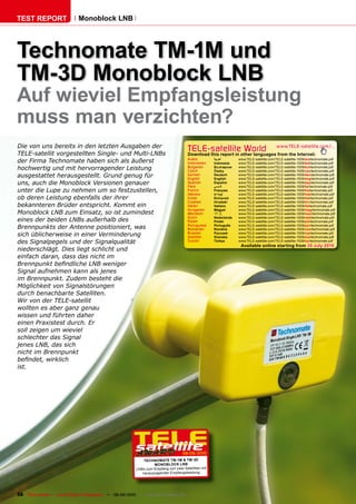 TEST REPORT                   ��������������




���������������������
�������������������
Auf wieviel Empfangsleistung
muss man verzichten?
Die von uns bereits in den letzten Ausgaben der
TELE-satellit vorgestellten Single- und Multi-LNBs
                                                                                        TELE-satelliteother languageswww.TELE-satellite.com/...
                                                                                        Download this report in
                                                                                                                World from the Internet:
der Firma Technomate haben sich als äußerst                                             Arabic
                                                                                        Indonesian
                                                                                                      �������
                                                                                                      Indonesia
                                                                                                                   www.TELE-satellite.com/TELE-satellite-1009/ara/technomate.pdf
                                                                                                                   www.TELE-satellite.com/TELE-satellite-1009/bid/technomate.pdf
hochwertig und mit hervorragender Leistung                                              Bulgarian
                                                                                        Czech
                                                                                                      ���������
                                                                                                      �����
                                                                                                                   www.TELE-satellite.com/TELE-satellite-1009/bul/technomate.pdf
                                                                                                                   www.TELE-satellite.com/TELE-satellite-1009/ces/technomate.pdf
ausgestattet herausgestellt. Grund genug für                                            German
                                                                                        English
                                                                                                      Deutsch
                                                                                                      English
                                                                                                                   www.TELE-satellite.com/TELE-satellite-1009/deu/technomate.pdf
                                                                                                                   www.TELE-satellite.com/TELE-satellite-1009/eng/technomate.pdf
uns, auch die Monoblock Versionen genauer                                               Spanish
                                                                                        Farsi
                                                                                                      Español
                                                                                                      � ����
                                                                                                                   www.TELE-satellite.com/TELE-satellite-1009/esp/technomate.pdf
                                                                                                                   www.TELE-satellite.com/TELE-satellite-1009/far/technomate.pdf
unter die Lupe zu nehmen um so festzustellen,                                           French        Français     www.TELE-satellite.com/TELE-satellite-1009/fra/technomate.pdf
                                                                                        Hebrew        �����        www.TELE-satellite.com/TELE-satellite-1009/heb/technomate.pdf
ob deren Leistung ebenfalls der ihrer                                                   Greek         ��������     www.TELE-satellite.com/TELE-satellite-1009/hel/technomate.pdf
                                                                                        Croatian      ��������     www.TELE-satellite.com/TELE-satellite-1009/hrv/technomate.pdf
bekannteren Brüder entspricht. Kommt ein                                                Italian       Italiano     www.TELE-satellite.com/TELE-satellite-1009/ita/technomate.pdf
                                                                                        Hungarian     ������       www.TELE-satellite.com/TELE-satellite-1009/mag/technomate.pdf
Monoblock LNB zum Einsatz, so ist zumindest                                             Mandarin      ��           www.TELE-satellite.com/TELE-satellite-1009/man/technomate.pdf
                                                                                        Dutch         Nederlands   www.TELE-satellite.com/TELE-satellite-1009/ned/technomate.pdf
eines der beiden LNBs außerhalb des                                                     Polish        ������       www.TELE-satellite.com/TELE-satellite-1009/pol/technomate.pdf
Brennpunkts der Antenne positioniert, was                                               Portuguese
                                                                                        Romanian
                                                                                                      Português
                                                                                                      ������
                                                                                                                   www.TELE-satellite.com/TELE-satellite-1009/por/technomate.pdf
                                                                                                                   www.TELE-satellite.com/TELE-satellite-1009/rom/technomate.pdf
sich üblicherweise in einer Verminderung                                                Russian
                                                                                        Swedish
                                                                                                      �������
                                                                                                      �������
                                                                                                                   www.TELE-satellite.com/TELE-satellite-1009/rus/technomate.pdf
                                                                                                                   www.TELE-satellite.com/TELE-satellite-1009/sve/technomate.pdf
des Signalpegels und der Signalqualität                                                 Turkish       ������       www.TELE-satellite.com/TELE-satellite-1009/tur/technomate.pdf
                                                                                                                    Available online starting from ������������
niederschlägt. Dies liegt schlicht und
einfach daran, dass das nicht im
����������������������������������
Signal aufnehmen kann als jenes
im Brennpunkt. Zudem besteht die
Möglichkeit von Signalstörungen
durch benachbarte Satelliten.
Wir von der TELE-satellit
wollten es aber ganz genau
wissen und führten daher
einen Praxistest durch. Er
soll zeigen um wieviel
schlechter das Signal
jenes LNB, das sich
nicht im Brennpunkt
������������������
ist.




                                                                                     08-09/2010
                                                              ������� ������������������
                                                                    �������������
                                                           LNBs zum Empfang von zwei Satelliten mit
                                                              herausragender Empfangsleistung




38 TELE-satellite — Global Digital TV Magazine — 08-09/2010 — www.TELE-satellite.com
 
