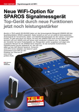 TEST REPORT                   Signalmessgerät mit WiFi




Neue WiFi-Option für
SPAROS Signalmessgerät
Top-Gerät durch neue Funktionen
jetzt noch leistungsstärker
Bereits in TELE-satellit 08-09/2009 haben wir das herausragende Messgerät SPAROS 609 des
Qualitätsanbieters SPAUN vorgestellt. Dabei handelt es sich um ein äußerst leistungsstarkes
Analysegerät für terrestrische, Kabel- und Satellitenfernsehsignale für den nahezu universellen
Einsatz. Es gibt wohl kaum ein Signal, mit dem das SPAROS 609 nicht zurecht käme, aber
dennoch ruht sich SPAUN nicht auf seinen wohl verdienten Lorbeeren aus. Im Gegenteil,
der Hersteller hat seine Produktpalette von Messgeräten weiter ausgebaut und sogar eine
zusätzliche Messart für die SPAROS-Serie integriert. Da das komplette herkömmliche
Digitalfernsehen bereits abgedeckt ist, hat man sich
dabei auf den WiFi-Bereich gestürzt. Immerhin
wird IPTV immer beliebter und dadurch spielt
automatisch auch WiFi für den
Empfang von Internet-TV
eine immer
größere Rolle.



� WiFi-Receiver
an einem
SPAROS 609.




                                                                                 08-09/2010
                                                              SPAROS WIFI OPTION
                                                                            rät ein universell
                                                       Macht aus dem Messge
                                                                 verwendbares Tool




44 TELE-satellite — Global Digital TV Magazine — 08-09/2010 — www.TELE-satellite.com
 
