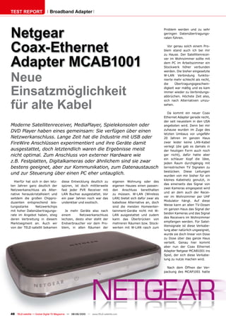 TEST REPORT                   Broadband Adapter




Netgear                                                                                                           Problem werden und zu sehr
                                                                                                                  geringen Datenübertragungs-
                                                                                                                  raten führen.



Coax-Ethernet                                                                                                        Vor genau solch einem Pro-
                                                                                                                  blem stand auch ich bei mir



Adapter MCAB1001
                                                                                                                  zu Hause. Der Satellitenrecei-
                                                                                                                  ver im Wohnzimmer sollte mit
                                                                                                                  dem PC im Arbeitszimmer ein
                                                                                                                  Stockwerk höher verbunden



Neue
                                                                                                                  werden. Die bisher eingesetzte
                                                                                                                  W-LAN Verbindung funktio-
                                                                                                                  nierte mehr schlecht als recht,
                                                                                                                  die     Übertragungsgeschwin-


Einsatzmöglichkeit                                                                                                digkeit war mäßig und es kam
                                                                                                                  immer wieder zu Verbindungs-
                                                                                                                  abbrüchen. Höchste Zeit also,


für alte Kabel
                                                                                                                  sich nach Alternativen umzu-
                                                                                                                  sehen.

                                                                                                                     Da kommt ein neuer Coax
                                                                                                                  Ethernet Adapter gerade recht,
                                                                                                                  der seit neuestem in den USA
Moderne Satellitenreceiver, MediaPlayer, Spielekonsolen oder                                                      angeboten wird. Denn bei mir
                                                                                                                  zuhause wurden im Zuge des
DVD Player haben eines gemeinsam: Sie verfügen über einen
                                                                                                                  letzten Umbaus vor ungefähr
Netzwerkanschluss. Lange Zeit hat die Industrie mit USB oder                                                      20 Jahren im ganzen Haus
FireWire Anschlüssen experimentiert und ihre Geräte damit                                                         zwar leider keine LAN-Kabel
                                                                                                                  verlegt (die gab es damals in
ausgestattet, doch letztendlich waren die Ergebnisse meist                                                        der heutigen Form auch noch
nicht optimal. Zum Anschluss von externer Hardware wie                                                            gar nicht), dafür hatte aber
                                                                                                                  ein schlauer Kopf die Idee,
z.B. Festplatten, Digitalkameras oder ähnlichem sind sie zwar                                                     jeden Raum durchgängig mit
bestens geeignet, aber zur Kommunikation, zum Datenaustausch                                                      terrestrischen TV Signalen zu
                                                                                                                  bestücken. Diese Leitungen
und zur Steuerung über einen PC eher untauglich.                                                                  wurden von mir bisher für ein
                                                                                                                  kleines Kabelnetz genutzt, in
  Hierfür hat sich in den letz-         diese Entwicklung deutlich zu           eigenen Wohnung oder des
                                                                                                                  das einerseits das Signal von
ten Jahren ganz deutlich der            spüren, ist doch mittlerweile           eigenen Hauses einen passen-
                                                                                                                  zwei Kameras eingespeist wird
Netzwerkanschluss als Alter-            fast jeder PVR Receiver mit             den Anschluss bereithalten
                                                                                                                  und an dem auch der Recei-
native herauskristallisiert und         LAN Buchse ausgestattet. Vor            zu müssen. W-LAN (Wireless
                                                                                                                  ver im Wohnzimmer per UHF
seitdem die großen Chippro-             ein paar Jahren noch war das            LAN) bietet sich dafür zwar als
                                                                                                                  Modulator hängt. Auf diese
duzenten entsprechend leis-             undenkbar und exotisch.                 kabellose Alternative an, doch
                                                                                                                  Weise kann an allen TV-Dosen
tungsstarke      Netzwerkchips                                                  sind die meisten Homeenter-
                                                                                                                  im ganzen Haus das Signal der
mit hoher Datenübertragungs-              Je mehr Geräte also nach              tainment-Geräte nicht mit W-
                                                                                                                  beiden Kameras und das Signal
rate im Angebot haben, stieg            einem      Netzwerkanschluss            LAN ausgestattet und zudem
                                                                                                                  des Receivers im Wohnzimmer
deren Verbreitung in diesem             lechzen, desto eher steht der           kann das Überbrücken von
                                                                                                                  empfangen werden. Für Satel-
Marktsegment an. Auch wir               Endverbraucher vor dem Pro-             mehreren Räumen bzw. Stock-
                                                                                                                  litensignale ist diese Verkabe-
von der TELE-satellit bekamen           blem, in allen Räumen der               werken mit W-LAN rasch zum
                                                                                                                  lung aber natürlich ungeeignet,
                                                                                                                  wurde sie doch linear von Dose
                                                                                                                  zu Dose über das ganze Haus
                                                                                                                  verteilt. Genau hier kommt
                                                                                                                  aber nun der Coax Ethernet
                                                                                                                  Adapter Netgear MCAB1001 ins
                                                                                                                  Spiel, der sich diese Verkabe-
                                                                                                                  lung zu nutze machen wird.

                                                                                                                    Nach dem Öffnen der Ver-
                                                                                                                  packung des MCAP1001 hatte




48 TELE-satellite — Global Digital TV Magazine — 08-09/2010 — www.TELE-satellite.com
 