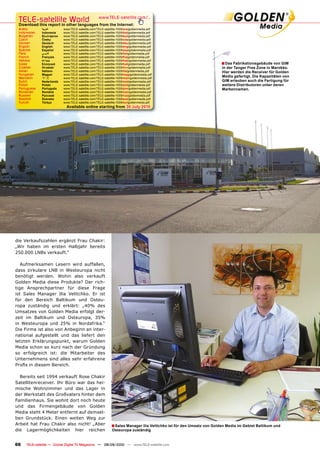 TELE-satellite World                              www.TELE-satellite.com/...
 Download this report in other languages from the Internet:
 Arabic       �������      www.TELE-satellite.com/TELE-satellite-1009/ara/goldenmedia.pdf
 Indonesian   Indonesia    www.TELE-satellite.com/TELE-satellite-1009/bid/goldenmedia.pdf
 Bulgarian    ���������    www.TELE-satellite.com/TELE-satellite-1009/bul/goldenmedia.pdf
 Czech        �����        www.TELE-satellite.com/TELE-satellite-1009/ces/goldenmedia.pdf
 German       Deutsch      www.TELE-satellite.com/TELE-satellite-1009/deu/goldenmedia.pdf
 English      English      www.TELE-satellite.com/TELE-satellite-1009/eng/goldenmedia.pdf
 Spanish      Español      www.TELE-satellite.com/TELE-satellite-1009/esp/goldenmedia.pdf
 Farsi        � ����       www.TELE-satellite.com/TELE-satellite-1009/far/goldenmedia.pdf
 French       Français     www.TELE-satellite.com/TELE-satellite-1009/fra/goldenmedia.pdf
 Hebrew       �����        www.TELE-satellite.com/TELE-satellite-1009/heb/goldenmedia.pdf
 Greek        ��������     www.TELE-satellite.com/TELE-satellite-1009/hel/goldenmedia.pdf                             � ��������������������������������
 Croatian     ��������     www.TELE-satellite.com/TELE-satellite-1009/hrv/goldenmedia.pdf                             ������������������������������������
 Italian      Italiano     www.TELE-satellite.com/TELE-satellite-1009/ita/goldenmedia.pdf                             ������������������������������������
 Hungarian    ������       www.TELE-satellite.com/TELE-satellite-1009/mag/goldenmedia.pdf
 Mandarin     ��           www.TELE-satellite.com/TELE-satellite-1009/man/goldenmedia.pdf
                                                                                                                      �������������������������������������
 Dutch        Nederlands   www.TELE-satellite.com/TELE-satellite-1009/ned/goldenmedia.pdf                             ������������������������������������
 Polish       ������       www.TELE-satellite.com/TELE-satellite-1009/pol/goldenmedia.pdf                             weitere Distributoren unter deren
 Portuguese   Português    www.TELE-satellite.com/TELE-satellite-1009/por/goldenmedia.pdf                             ������������
 Romanian     ������       www.TELE-satellite.com/TELE-satellite-1009/rom/goldenmedia.pdf
 Russian      �������      www.TELE-satellite.com/TELE-satellite-1009/rus/goldenmedia.pdf
 Swedish      �������      www.TELE-satellite.com/TELE-satellite-1009/sve/goldenmedia.pdf
 Turkish      ������       www.TELE-satellite.com/TELE-satellite-1009/tur/goldenmedia.pdf
                             Available online starting from ������������




die Verkaufszahlen ergänzt Frau Chakir:
„Wir haben im ersten Halbjahr bereits
250.000 LNBs verkauft.“

   Aufmerksamen Lesern wird auffallen,
dass zirkulare LNB in Westeuropa nicht
benötigt werden. Wohin also verkauft
Golden Media diese Produkte? Der rich-
tige Ansprechpartner für diese Frage
ist Sales Manager Ilia Velitchko. Er ist
für den Bereich Baltikum und Osteu-
ropa zuständig und erklärt: „40% des
Umsatzes von Golden Media erfolgt der-
zeit im Baltikum und Osteuropa, 35%
in Westeuropa und 25% in Nordafrika.“
Die Firma ist also von Anbeginn an inter-
national aufgestellt und das liefert den
letzten Erklärungspunkt, warum Golden
Media schon so kurz nach der Gründung
so erfolgreich ist: die Mitarbeiter des
Unternehmens sind alles sehr erfahrene
�������������������������

  Bereits seit 1994 verkauft Rose Chakir
Satellitenreceiver. Ihr Büro war das hei-
mische Wohnzimmer und das Lager in
der Werkstatt des Großvaters hinter dem
Familienhaus. Sie wohnt dort noch heute
und das Firmengebäude von Golden
Media steht 4 Meter entfernt auf demsel-
ben Grundstück. Einen weiten Weg zur
Arbeit hat Frau Chakir also nicht! „Aber                    � ����������������������������������������������������������������������������������������
die Lagermöglichkeiten hier reichen                          �������������������


66   TELE-satellite — Global Digital TV Magazine — 08-09/2010 — www.TELE-satellite.com
 