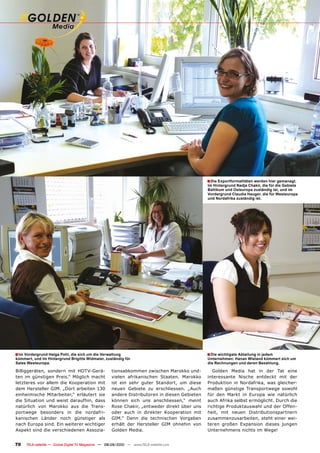 � Die Exportformalitäten werden hier gemanagt.
                                                                                                Im Hintergrund Nadja Chakir, die für die Gebiete
                                                                                                Baltikum und Osteuropa zuständig ist, und im
                                                                                                Vordergrund Claudia Hauger, die für Westeuropa
                                                                                                und Nordafrika zuständig ist.




� Im Vordergrund Helga Pohl, die sich um die Verwaltung                                         � Die wichtigste Abteilung in jedem
kümmert, und im Hintergrund Brigitte Widmaier, zuständig für                                    Unternehmen: Hanan Wieland kümmert sich um
Sales Westeuropa.                                                                               die Rechnungen und deren Bezahlung.

Billiggeräten, sondern mit HDTV-Gerä-                 tionsabkommen zwischen Marokko und-          Golden Media hat in der Tat eine
ten im günstigen Preis.“ Möglich macht                vielen afrikanischen Staaten. Marokko     interessante Nische entdeckt mit der
letzteres vor allem die Kooperation mit               ist ein sehr guter Standort, um diese     Produktion in Nordafrika, was gleicher-
dem Hersteller GIM. „Dort arbeiten 130                neuen Gebiete zu erschliessen. „Auch      maßen günstige Transportwege sowohl
einheimische Mitarbeiter,“ erläutert sie              andere Distributoren in diesen Gebieten   für den Markt in Europa wie natürlich
die Situation und weist daraufhin, dass               können sich uns anschliessen,“ meint      auch Afrika selbst ermöglicht. Durch die
natürlich von Marokko aus die Trans-                  Rose Chakir, „entweder direkt über uns    richtige Produktauswahl und der Offen-
portwege besonders in die nordafri-                   oder auch in direkter Kooperation mit     heit, mit neuen Distributionspartnern
kanischen Länder noch günstiger als                   GIM.“ Denn die technischen Vorgaben       zusammenzusarbeiten, steht einer wei-
nach Europa sind. Ein weiterer wichtiger              erhält der Hersteller GIM ohnehin von     teren großen Expansion dieses jungen
Aspekt sind die verschiedenen Assozia-                Golden Media.                             Unternehmens nichts im Wege!


70    TELE-satellite — Global Digital TV Magazine — 08-09/2010 — www.TELE-satellite.com
 