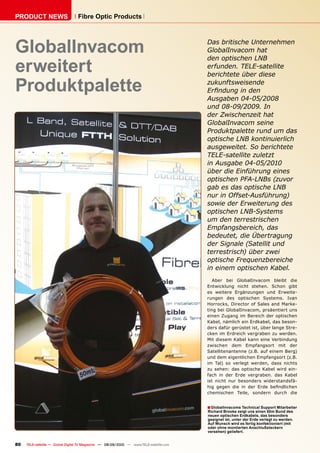 PRODUCT NEWS                      Fibre Optic Products




GlobalInvacom                                                                            Das britische Unternehmen
                                                                                         GlobalInvacom hat


erweitert
                                                                                         den optischen LNB
                                                                                         erfunden. TELE-satellite
                                                                                         berichtete über diese

Produktpalette                                                                           zukunftsweisende
                                                                                         ����������������
                                                                                         ��������������������
                                                                                         �������������������
                                                                                         der Zwischenzeit hat
                                                                                         GlobalInvacom seine
                                                                                         Produktpalette rund um das
                                                                                         optische LNB kontinuierlich
                                                                                         ���������������������������
                                                                                         TELE-satellite zuletzt
                                                                                         ����������������������
                                                                                         ��������������������������
                                                                                         optischen PFA-LNBs (zuvor
                                                                                         ������������������������
                                                                                         ��������������������������
                                                                                         ��������������������������
                                                                                         ����������������������
                                                                                         um den terrestrischen
                                                                                         ���������������������
                                                                                         ��������������������������
                                                                                         ��������������������������
                                                                                         ������������������������
                                                                                         optische Frequenzbereiche
                                                                                         in einem optischen Kabel.
                                                                                            Aber bei GlobalInvacom bleibt die
                                                                                         Entwicklung nicht stehen. Schon gibt
                                                                                         es weitere Ergänzungen und Erweite-
                                                                                         rungen des optischen Systems. Ivan
                                                                                         Horrocks, Director of Sales and Marke-
                                                                                         ting bei GlobalInvacom, prsäentiert uns
                                                                                         einen Zugang im Bereich der optischen
                                                                                         Kabel, nämlich ein Erdkabel, das beson-
                                                                                         ders dafür gerüstet ist, über lange Stre-
                                                                                         cken im Erdreich vergraben zu werden.
                                                                                         Mit diesem Kabel kann eine Verbindung
                                                                                         zwischen dem Empfangsort mit der
                                                                                         Satellitenantenne (z.B. auf einem Berg)
                                                                                         und dem eigentlichen Empfangsort (z.B.
                                                                                         im Tal) so verlegt werden, dass nichts
                                                                                         zu sehen: das optische Kabel wird ein-
                                                                                         fach in der Erde vergraben. das Kabel
                                                                                         ist nicht nur besonders widerstandsfä-
                                                                                         ���� ������ ���� ��� ���� ����� ������������
                                                                                         chemischen Teile, sondern durch die


                                                                                         � GlobalInvacoms Technical Support Mitarbeiter
                                                                                         Richard Brooke zeigt uns einen 50m Bund des
                                                                                         neuen optischen Erdkabels, das besonders
                                                                                         geeignet ist, unter der Erde verlegt zu werden.
                                                                                         Auf Wunsch wird es fertig konfektioniert (mit
                                                                                         oder ohne montierten Anschlußsteckern
                                                                                         versehen) geliefert.


80   TELE-satellite — Global Digital TV Magazine — 08-09/2010 — www.TELE-satellite.com
 