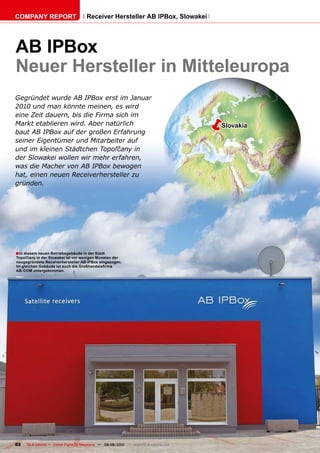 COMPANY REPORT                         Receiver Hersteller AB IPBox, Slowakei




AB IPBox
Neuer Hersteller in Mitteleuropa
Gegründet wurde AB IPBox erst im Januar
2010 und man könnte meinen, es wird
eine Zeit dauern, bis die Firma sich im
Markt etablieren wird. Aber natürlich
baut AB IPBox auf der großen Erfahrung
                                                                                         �   Slovakia

seiner Eigentümer und Mitarbeiter auf
��������������������������������������
der Slowakei wollen wir mehr erfahren,
was die Macher von AB IPBox bewogen
hat, einen neuen Receiverhersteller zu
gründen.




� In diesem neuen Betriebsgebäude in der Stadt
������������������������������������������������������
neugegründete Receiverhersteller AB IPBox eingezogen.
�������������������������������������������������
AB-COM untergekommen.




82   TELE-satellite — Global Digital TV Magazine — 08-09/2010 — www.TELE-satellite.com
 