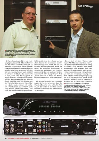 � Der Geschäftsführer von AB IPBox Juraj Masaryk
(rechts) zeigt TELE-satellite Chefredakteur Alexander
Wiese das neue AB IPBox Topmodell 900HD, das es in
verschiedenen Frontblendenvarianten gibt (siehe die
Varianten im Regal)



  Im funkelnagelneuen Büro- und Ferti-               Rußland, Ukraine, der Schweiz und vor          Damit sind wir beim Thema: was
gungsgebäude von AB IPBox treffen wir                allem Italien.“ Das ist eine sehr positive   macht AB IPBox so besonders anders,
alte Bekannte: Geschäftsführer von AB                Überraschung: eine Firma, die erst vor       um in all diesen Ländern so rasch Erfolg
IPBox ist Juraj Masaryk, der in gleicher             ein paar Monaten gegründet wurde, hat        zu haben? Juraj Masaryk wird etwas
Funktion bereits den Großhandelvertrieb              bereits ein exklusives Vertriebsnetz in      grundsätzlich und erläutert eine der
���������������������������������������              Mitteleuropa aufgebaut. „Wir arbeiten        wichtigen Grundprinzipien jedes erfolg-
sich die Räumlichkeiten von AB-COM                   auch mit Händlern in weiteren Ländern        reichen Geschäftsmanns: „Wir verlassen
im gleichen Gebäude. Da überrascht                   zusammen,“ fährt Juraj Masaryk fort,         uns nicht auf eine einzige Lösung, son-
es nicht, wenn Juraj Masaryk gleich zu               „so im Baltikum, in Polen, den Balkan-       dern arbeiten immer zweigleisig.“ Juraj
Beginn eröffnet, dass der Großhandels-               ländern und natürlich auch Österreich.“      hat nicht nur immer einen Plan B in der
vertrieb AB-COM exklusiv den Vertrieb                                                             Reserve, sondern arbeitet gleichzeitig
der AB IPBox Geräte in der Slowakei und                 Wer sich die Landkarte von Europa vor     an Plan A und an Plan B. „Aus Erfahrung
der Tschechei übernommen hat. „Aber                  Augen führt, wird erkennen, dass der         � Das Topmodell von AB IPBox: der 9900HD
wir arbeiten auch exklusiv mit weite-                Standort Slowakei keine schlechte Wahl       verfügt über zwei DVB-S2 Tuner, zwei CI-Slots,
ren Distributoren zusammen,“ geht                    ist, um die Länder in der Mitte Europas      zwei Smart Card Readers, zwei Scart-
                                                                                                  Anschlüssen und natürlich PVR Funktion. Ein
Juraj Masaryk gleich in die Details, „und            bestens zu erreichen und mit Receivern       Test dieses Geräte ist für eine der folgenden
zwar mit Distributoren in Deutschland,               zu versorgen.                                TELE-satellite-Ausgaben vorgesehen.




84   TELE-satellite — Global Digital TV Magazine — 08-09/2010 — www.TELE-satellite.com
 