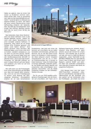 haben wir gelernt, dass es immer mal
wieder zu Problemen kommen kann.
Diese dürfen aber nicht so gravierend
sein, dass sie den Geschäftsbetrieb auf-
halten.“ Juraj hat gleich ein Beispiel aus
eigenem Erleben zur Hand: „Wir haben
bei einer unserer Receiverserien einen
Softwarebug entdeckt, der bedeutet,
dass das Bild des Fernsehgerätes nach
einiger Zeit einfriert. Behoben werden
kann das nur durch einen Re-Set des
Receivers.“

   Das bedeutete, dass diese Receiver-
serie mit dieser Software nicht in den
Handel gelangen konnte. „Hätten wir
nicht eine zweite Receiverserie mit
einer komplett anderen Software im
Programm, dann wären wir für einige
Monate ohne Produkte gewesen und                    � So sah es noch im August 2009 aus...
hätten nicht liefern können.“ Eine
solche Situation kann durchaus das                   Produktlinien: das sind zum einen die        Software-Ingenieuren arbeitet daran,“
Potential haben, eine Firma in den Ruin              Receiver auf Linux-Basis, die wir selbst     erläutert Juraj Masaryk, „vor allem
zu treiben. „Seitdem verlassen wir uns               herstellen und entwickeln, und dann die      arbeiten sie an den Drivern für unsere
nie mehr nur auf eine Lösung“, bekräf-               Receiver, die wir als SKD (Semi Knock        Receiver.“ Drei Modelle gibt es derzeit
tigt Juraj und verweist dabei auch auf               Down) von Anbietern in Asien beziehen,       und alle drei sind im High-End-Bereich
den Großhandelsvertrieb AB-COM im                    die diese aufgrund unserer Vorgaben          angesiedelt: „Unser Topmodell ist der
gleichen Haus: „Durch die enge Zusam-                vorproduzieren und die wir in unse-          AB IPBox 9900HD Plus mit zwei DVB-S2
menarbeit mit AB-COM arbeiten wir                    rer Produktionshalle hier in Europa zu       Tunern, zwei CI-Slots, zwei Smart Card
auch in diesem Bereich auf zwei Säulen               Ende montieren.“ Dass die Endmontage         Readern, zweimal SCART und natür-
und verlassen uns nicht nur auf eine                 ��� ������� ������������ ��������� ������-   lich PVR.“ Die außerdem vorhandenen
Produktgruppe.“                                      lei: die Geräte sind absolut geprüft und     zwei USB-Slots erweitern das Gerät um
                                                     entsprechen allen einschlägigen euro-        ungeahnte Funtkionen.
  Wie sieht denn nun das Produktspek-                päischen Vorschriften und als lokale
trum eines Unternehmens wie AB IPBox                 Produktion erhalten sie den Aufkleber:         „Zum Beispiel kann man hier einen
aus, dass sich bewußt dafür entschei-                Tested in Europe.                            DVB-T-Tuner-Stick einstecken“, erläu-
det, nicht nur auf eine Produktgruppe                                                             tert uns Juraj Masaryk und zeigt auf den
zu setzen? Juraj Masaryk hat über-                     Die für uns von TELE-satellite aufre-      USB-Anschluß auf der Rückseite und
zeugende Antworten: „Grundsätzlich                   gendere Produktgruppe sind die Recei-        den zweiten auf der Vorderseite unter
arbeiten wir an zwei verschiedenen                   ver auf Linux-Basis. „Ein Team von 4         der Frontklappe: „So erhält man einen




                                                                                             � Hier arbeiten die Sales Manager.

86   TELE-satellite — Global Digital TV Magazine — 08-09/2010 — www.TELE-satellite.com
 
