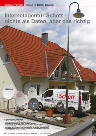 COMPANY REPORT                         Internet via Satellite Services




Internetagentur Schott -
nichts als Daten, aber das richtig




� In diesem großen Familienhaus
���������������������������������
Schott. Die oberen Stockwerke werden von der
Familie Schott bewohnt, das untere Stockwerk dient als
Firmenzentrale. Die VSAT-Satellitenspiegel auf dem Vorplatz sind auf
den ATLANTIC BIRD auf 12.5 West (linker Spiegel) gerichtet, weitere zwei Spiegel
sind parallel auf EUROBIRD 3 auf 33 Ost gerichtet, ein weiterer Spiegel auf den
EUROBIRD 9 auf 9 Ost und der kleine Spiegel vorne ist ein Ka-Band-Spiegel, der
auf den HOTBIRD auf 13 Ost gerichtet ist.


90   TELE-satellite — Global Digital TV Magazine — 08-09/2010 — www.TELE-satellite.com
 