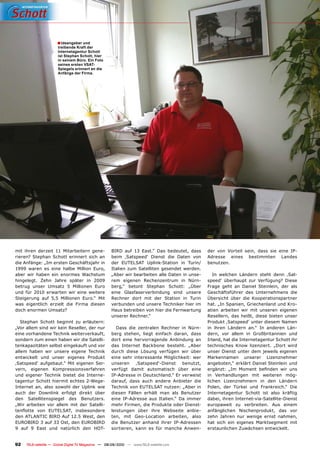 � Ideengeber und
                      treibende Kraft der
                      Internetagentur Schott
                      ist Stephan Schott, hier
                      in seinem Büro. Ein Foto
                      seines ersten VSAT-
                      Spiegels erinnert an die
                      Anfänge der Firma.




mit ihren derzeit 11 Mitarbeitern gene-              BIRD auf 13 East.“ Das bedeutet, dass        der von Vorteil sein, dass sie eine IP-
rieren? Stephan Schott erinnert sich an              beim ‚Satspeed‘ Dienst die Daten von         �������� ������ ����������� �������
die Anfänge: „Im ersten Geschäftsjahr in             ���� ��������� ��������������� ��� ������    benutzen.
1999 waren es eine halbe Million Euro,               Italien zum Satelliten gesendet werden.
aber wir haben ein enormes Wachstum                  „Aber wir bearbeiten alle Daten in unse-        ��� �������� �������� ������ ����� �����
hingelegt. Zehn Jahre später in 2009                 ���� �������� �������������� ��� �����       speed‘ überhaupt zur Verfügung? Diese
betrug unser Umsatz 5 Millionen Euro                 berg,“ betont Stephan Schott: „Über          Frage geht an Daniel Steinlein, der als
und für 2010 erwarten wir eine weitere               eine Glasfaserverbindung sind unsere         Geschäftsführer des Unternehmens die
Steigerung auf 5,5 Millionen Euro.“ Mit              Rechner dort mit der Station in Turin        Übersicht über die Kooperationspartner
was eigentlich erzielt die Firma diesen              verbunden und unsere Techniker hier im       hat. „In Spanien, Griechenland und Kro-
doch enormen Umsatz?                                 Haus betreiben von hier die Fernwartung      atien arbeiten wir mit unseren eigenen
                                                     unserer Rechner.“                            Resellern, das heißt, diese bieten unser
   Stephan Schott beginnt zu erläutern:                                                           ��������������������������������������
„Vor allem sind wir kein Reseller, der nur             ����� ���� ���������� �������� ��� �����   ��� ������ �������� ����� ��� �������� ����
eine vorhandene Technik weiterverkauft,              berg stehen, liegt einfach daran, dass       dern, vor allem in Großbritannien und
sondern zum einen haben wir die Satelli-             dort eine hervorragende Anbindung an         Irland, hat die Internetagentur Schott ihr
tenkapazitäten selbst eingekauft und vor             das Internet Backbone besteht. „Aber         technisches Know lizenziert. „Dort wird
allem haben wir unsere eigene Technik                ������ ������ ������� ��������� ���� �����   unser Dienst unter dem jeweils eigenen
entwickelt und unser eigenes Produkt                 ����������������������������������������     ������������ �������� �������������
‚Satspeed‘ aufgebaut.“ Mit eigenen Ser-              unseren    ‚Satspeed‘-Dienst     benutzt,    angeboten,“ erklärt Daniel Steinlein und
vern, eigenen Kompressionsverfahren                  verfügt damit automatisch über eine          ��������� ���� ������� �������� ���� ����
und eigener Technik bietet die Interne-              IP-Adresse in Deutschland.“ Er verweist      ��� �������������� ���� ��������� ����
tagentur Schott hiermit echtes 2-Wege-               darauf, dass auch andere Anbieter die        ������� �������������� ��� ���� ��������
Internet an, also sowohl der Uplink wie              ��������������������������������������       Polen, der Türkei und Frankreich.“ Die
auch der Downlink erfolgt direkt über                diesen Fällen erhält man als Benutzer        Internetagentur Schott ist also kräftig
den Satellitenspiegel des Benutzers.                 eine IP-Adresse aus Italien.“ Da immer       dabei, ihren Internet-via-Satellite-Dienst
„Wir arbeiten vor allem mit der Satelli-             mehr Firmen, die Produkte oder Dienst-       europaweit zu verbreiten. Aus einem
��������� ���� ���������� �������������              leistungen über ihre Webseite anbie-         ������������� ���������������� ���� ����
�������������������������������������                ����� ���� ������������� ���������� �����    zehn Jahren nur wenige ernst nahmen,
EUROBIRD 3 auf 33 Ost, den EUROBIRD                  die Benutzer anhand ihrer IP-Adressen        hat sich ein eigenes Marktsegment mit
9 auf 9 East und natürlich den HOT-                  sortieren, kann es für manche Anwen-         erstaunlichen Zuwächsen entwickelt.


92   TELE-satellite — Global Digital TV Magazine — 08-09/2010 — www.TELE-satellite.com
 