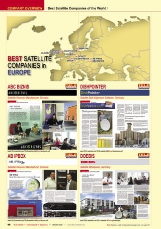 COMPANY OVERVIEW                                        Best Satellite Companies of the World




                                                                             SMARTWI
                                                      HORIZON    DISHPOINTER 
                                               GLOBAL INVACOM 
                                                                   DOEBIS 


BEST SATELLITE
                                                                            SCHOTT
                                                                        GOLDEN MEDIA               AB IPBOX
                                                                    SPAUN                          ABC BIZNIS


COMPANIES in
EUROPE

ABC BIZNIS                                                                         DISHPOINTER
Satellite Receiver Manufacturer, Slovakia                                          Satellite Dish Alignment Software, Germany




www.TELE-satellite.com/TELE-satellite-0903/eng/abcbiznis.pdf                       www.TELE-satellite.com/TELE-satellite-0803/eng/dishpointer.pdf


AB IPBOX                                                                           DOEBIS
Satellite Receiver Manufacturer, Slovakia                                          Satellite Wholesaler, Germany




www.TELE-satellite.com/TELE-satellite-1009/eng/abcom.pdf                           www.TELE-satellite.com/TELE-satellite-0711/eng/doebis.pdf

96      TELE-satellite — Global Digital TV Magazine — 08-09/2010 — www.TELE-satellite.com                                 Note: Replace eng with corresponding language code - see page 126
 