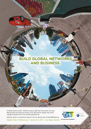 Build GloBal Networks
                            GloB
                           aNd BusiNess.
                               BusiN




26,000 key decision makers. 20,000 new products. More than 130 countries. Four days.
Make the deals that propel your business in the right direction. Register with priority
code M2 by September 30 to save the $100 registration fee.
Exhibitors: Reach an international audience in one trip. Reserve space at Exhibit@CESweb.org.
Register Now at CESweb.org | January 6–9, 201 1 | Las Vegas, Nevada
 