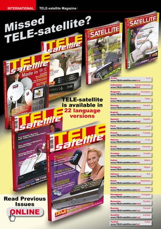 INTERNATIONAL   TELE-satellite Magazine




    sed tellite?
Mis -sa
T ELE


                                                Arabic                            ‫ﺍﻟﻌﺮﺑﻴﺔ‬
                                                www.TELE-satellite.com/ara/

                                                Indonesian            Bahasa Indonesia
                                                www.TELE-satellite.com/bid/

                                                Bulgarian                   Български
                                                www.TELE-satellite.com/bul/


                              TELE-satellite    Czech
                                                www.TELE-satellite.com/ces/
                                                                                 Česky



                              is available in   German
                                                www.TELE-satellite.com/deu/
                                                                               Deutsch


                               22 language      English

                                 versions       www.TELE-satellite.com/eng/

                                                Spanish                        Español
                                                www.TELE-satellite.com/esp/

                                                Farsi                            ‫ﻓﺎرﺳﻲ‬
                                                www.TELE-satellite.com/far/

                                                French                         Français
                                                www.TELE-satellite.com/fra/

                                                Hebrew                           ‫עברית‬
                                                www.TELE-satellite.com/heb/

                                                Greek                         Ελληνικά
                                                www.TELE-satellite.com/hel/

                                                Croatian                       Hrvatski
                                                www.TELE-satellite.com/hrv/

                                                Italian                         Italiano
                                                www.TELE-satellite.com/ita/

                                                Hungarian                       Magyar
                                                www.TELE-satellite.com/mag/

                                                Chinese                            中文
                                                www.TELE-satellite.com/man/

                                                Dutch                      Nederlands
                                                www.TELE-satellite.com/ned/

                                                Polish                           Polski
                                                www.TELE-satellite.com/pol/

                                                Portuguese                  Português

Read Previous
                                                www.TELE-satellite.com/por/

                                                Romanian                       Română

   Issues                                       www.TELE-satellite.com/rom/




  ONLINE
                                                Russian                        Русский
                                                www.TELE-satellite.com/rus/

                                                Swedish                        Svenska
                                                www.TELE-satellite.com/sve/

                                                Turkish                         Türkçe
                                                www.TELE-satellite.com/tur/
 