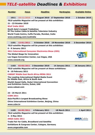 TELE-satellite Deadlines & Exhibitions
Number            Issue            Deadline             Hardcopies    Available Online


   1011    10-11/2010        6 August 2010 17 September 2010          1 October 2010
TELE-satellite Magazine will be present at this exhibition:
21 - 23 October 2010
SCaT India 2010
South Asia’s Largest Tradeshow
Of The Indian Cable & Satellite Television Industry
World Trade Centre, Cuffe Parade, Mumbai, India
www.scatmag.com/scatindia


   1101    12-01/2011       8 October 2010      19 November 2010     3 December 2010
TELE-satellite Magazine will be present at this exhibition:
6 - 9 January 2011
2011 International Consumer Electronics Show (CES)
The Global Stage for Innovation
Las Vegas Convention Center, Las Vegas, USA
www.cesweb.org


   1103    02-03/2011     3 December 2010        14 January 2011     28 January 2011
TELE-satellite Magazine will be present at these exhibitions:
8 - 10 February 2011
CABSAT Middle East North Africa MENA 2011
The Leading International Digital Media Event
for Middle East, Africa & South Asia
Sheikh Saeed Halls, Dubai International Convention
and Exhibition Centre, Dubai, UAE
www.cabsat.com


23 - 25 March 2011
CCBN 2011
Asia-Paciﬁc’s Largest Broadcasting Show
China International Exhibition Center, Beijing, China
www.ccbn.tv


   1105    04-05/2011      4 February 2011         18 March 2011         1 April 2011
TELE-satellite Magazine will be present at this exhibition:
3 - 5 May 2011
ANGA Cable 2011
Trade Fair for Cable, Broadband and Satellite
Exhibitions & Congress Center, Cologne, Germany
www.angacable.com
 