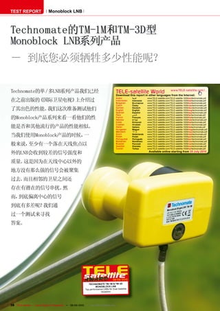 TEST REPORT                   Monoblock LNB



Technomate的TM-1M和TM-3D型
Monoblock LNB系列产品
－ 到底您必须牺牲多少性能呢？

Technomate的单／多LNB系列产品我们已经                                                                TELE-satelliteother languageswww.TELE-satellite.com/...
                                                                                         Download this report in
                                                                                                                 World from the Internet:
                                                                                         Arabic       ‫ﺍﻟﻌﺮﺑﻴﺔ‬      www.TELE-satellite.com/TELE-satellite-1009/ara/technomate.pdf
在之前出版的《国际卫星电视》上介绍过                                                                       Indonesian
                                                                                         Bulgarian
                                                                                                      Indonesia
                                                                                                      Български
                                                                                                                   www.TELE-satellite.com/TELE-satellite-1009/bid/technomate.pdf
                                                                                                                   www.TELE-satellite.com/TELE-satellite-1009/bul/technomate.pdf
                                                                                         Czech        Česky        www.TELE-satellite.com/TELE-satellite-1009/ces/technomate.pdf

了其出色的性能。我们这次准备测试他们                                                                       German
                                                                                         English
                                                                                                      Deutsch
                                                                                                      English
                                                                                                                   www.TELE-satellite.com/TELE-satellite-1009/deu/technomate.pdf
                                                                                                                   www.TELE-satellite.com/TELE-satellite-1009/eng/technomate.pdf
                                                                                         Spanish      Español      www.TELE-satellite.com/TELE-satellite-1009/esp/technomate.pdf
                                                                                         Farsi        ‫ﻓﺎﺭﺳ ﻲ‬       www.TELE-satellite.com/TELE-satellite-1009/far/technomate.pdf
的Monoblock产品系列来看一看他们的性                                                                   French
                                                                                         Hebrew
                                                                                                      Français
                                                                                                      ‫עברית‬
                                                                                                                   www.TELE-satellite.com/TELE-satellite-1009/fra/technomate.pdf
                                                                                                                   www.TELE-satellite.com/TELE-satellite-1009/heb/technomate.pdf
                                                                                         Greek        Ελληνικά     www.TELE-satellite.com/TELE-satellite-1009/hel/technomate.pdf
                                                                                         Croatian     Hrvatski     www.TELE-satellite.com/TELE-satellite-1009/hrv/technomate.pdf
能是否和其他流行的产品的性能相似。                                                                        Italian
                                                                                         Hungarian
                                                                                                      Italiano
                                                                                                      Magyar
                                                                                                                   www.TELE-satellite.com/TELE-satellite-1009/ita/technomate.pdf
                                                                                                                   www.TELE-satellite.com/TELE-satellite-1009/mag/technomate.pdf
                                                                                         Mandarin     中文           www.TELE-satellite.com/TELE-satellite-1009/man/technomate.pdf

当我们使用Monoblock产品的时候，一                                                                    Dutch
                                                                                         Polish
                                                                                                      Nederlands
                                                                                                      Polski
                                                                                                                   www.TELE-satellite.com/TELE-satellite-1009/ned/technomate.pdf
                                                                                                                   www.TELE-satellite.com/TELE-satellite-1009/pol/technomate.pdf
                                                                                         Portuguese   Português    www.TELE-satellite.com/TELE-satellite-1009/por/technomate.pdf
                                                                                         Romanian     Românesc     www.TELE-satellite.com/TELE-satellite-1009/rom/technomate.pdf
般来说，至少有一个落在天线焦点以                                                                         Russian
                                                                                         Swedish
                                                                                                      Русский
                                                                                                      Svenska
                                                                                                                   www.TELE-satellite.com/TELE-satellite-1009/rus/technomate.pdf
                                                                                                                   www.TELE-satellite.com/TELE-satellite-1009/sve/technomate.pdf
                                                                                         Turkish      Türkçe       www.TELE-satellite.com/TELE-satellite-1009/tur/technomate.pdf
                                                                                                                    Available online starting from 30 July 2010
外的LNB会收到较差的信号强度和
质量。这是因为在天线中心以外的
地方没有那么强的信号会被聚集
过去。而且相邻的卫星之间还
存在有潜在的信号串扰。然
而，到底偏离中心的信号
到底有多差呢？我们通
过一个测试来寻找
答案。




                                                                                      08-09/2010
                                                               TECHNOM ATE TM-1M & TM-3D
                                                                      MONOBLOCK LNB
                                                            Top performance LNBs for Dual Satellite
                                                                          reception




38 TELE-satellite — Global Digital TV Magazine — 08-09/2010 — www.TELE-satellite.com
 