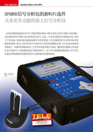 TEST REPORT                   Satellite Meter with WiFi




SPAROS信号分析仪的新WiFi选件
具备更多功能的强大信号分析仪

  由高品质的制造商SPAUN生产的优秀的SPAROS 609寻星仪已经在《国际卫星电视》
杂志2009年08-09期上展示给各位读者了 它是一个非常万能的且功能强大的，
                      。                适用
于卫星电视、有线电视及地面电视信号的分析仪。它可以测量到差不多所有你希望
测量的参数。此时，SPAUN扩展了SPAROS信号分析仪的测量范围，并且还为SPAROS系
列增加了一项额外的测量项目。几乎所有的基本数字电视广播的相关测量已经包括
在这个设备中了 因此他们现在开始转向WiFi。
       ，               由于IPTV变得越来越重要，WiFi信号
在通过因特网收看电视的过程中占据着愈加重要的角色。




■ Wi Fi接 收器 连
接 在了S P A R O S
609上




                                                                                 08-09/2010
                                                             SPAROS WIFI OPTION
                                                                                  lyzer to a
                                                          Converts the signal ana
                                                              universally usable tool




44 TELE-satellite — Global Digital TV Magazine — 08-09/2010 — www.TELE-satellite.com
 