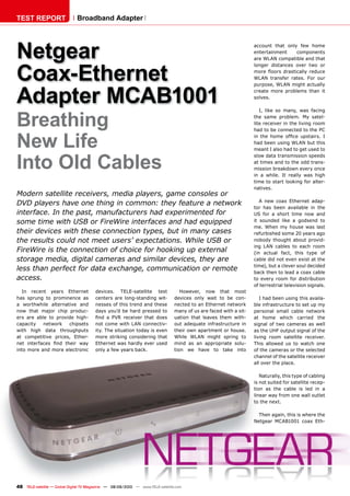 TEST REPORT                   Broadband Adapter




Netgear                                                                                                            account that only few home
                                                                                                                   entertainment    components
                                                                                                                   are WLAN compatible and that



Coax-Ethernet
                                                                                                                   longer distances over two or
                                                                                                                   more ﬂoors drastically reduce
                                                                                                                   WLAN transfer rates. For our



Adapter MCAB1001
                                                                                                                   purpose, WLAN might actually
                                                                                                                   create more problems than it
                                                                                                                   solves.




Breathing
                                                                                                                      I, like so many, was facing
                                                                                                                   the same problem. My satel-
                                                                                                                   lite receiver in the living room
                                                                                                                   had to be connected to the PC


New Life                                                                                                           in the home ofﬁce upstairs. I
                                                                                                                   had been using WLAN but this
                                                                                                                   meant I also had to get used to


Into Old Cables
                                                                                                                   slow data transmission speeds
                                                                                                                   at times and to the odd trans-
                                                                                                                   mission breakdown every once
                                                                                                                   in a while. It really was high
                                                                                                                   time to start looking for alter-
                                                                                                                   natives.
Modern satellite receivers, media players, game consoles or
                                                                                                                      A new coax Ethernet adap-
DVD players have one thing in common: they feature a network
                                                                                                                   tor has been available in the
interface. In the past, manufacturers had experimented for                                                         US for a short time now and
some time with USB or FireWire interfaces and had equipped                                                         it sounded like a godsend to
                                                                                                                   me. When my house was last
their devices with these connection types, but in many cases                                                       refurbished some 20 years ago
the results could not meet users’ expectations. While USB or                                                       nobody thought about provid-
                                                                                                                   ing LAN cables to each room
FireWire is the connection of choice for hooking up external                                                       (in actual fact, this type of
storage media, digital cameras and similar devices, they are                                                       cable did not even exist at the
                                                                                                                   time), but a clever soul decided
less than perfect for data exchange, communication or remote                                                       back then to lead a coax cable
access.                                                                                                            to every room for distribution
                                                                                                                   of terrestrial television signals.
  In recent years Ethernet              devices. TELE-satellite test               However, now that most
has sprung to prominence as             centers are long-standing wit-          devices only wait to be con-          I had been using this availa-
a worthwhile alternative and            nesses of this trend and these          nected to an Ethernet network      ble infrastructure to set up my
now that major chip produc-             days you’d be hard pressed to           many of us are faced with a sit-   personal small cable network
ers are able to provide high-           ﬁnd a PVR receiver that does            uation that leaves them with-      at home which carried the
capacity   network   chipsets           not come with LAN connectiv-            out adequate infrastructure in     signal of two cameras as well
with high data throughputs              ity. The situation today is even        their own apartment or house.      as the UHF output signal of the
at competitive prices, Ether-           more striking considering that          While WLAN might spring to         living room satellite receiver.
net interfaces ﬁnd their way            Ethernet was hardly ever used           mind as an appropriate solu-       This allowed us to watch one
into more and more electronic           only a few years back.                  tion we have to take into          of the cameras or the selected
                                                                                                                   channel of the satellite receiver
                                                                                                                   all over the place.

                                                                                                                      Naturally, this type of cabling
                                                                                                                   is not suited for satellite recep-
                                                                                                                   tion as the cable is led in a
                                                                                                                   linear way from one wall outlet
                                                                                                                   to the next.

                                                                                                                     Then again, this is where the
                                                                                                                   Netgear MCAB1001 coax Eth-




48 TELE-satellite — Global Digital TV Magazine — 08-09/2010 — www.TELE-satellite.com
 