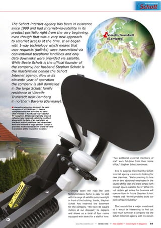 The Schott Internet agency has been in existence
since 1999 and had Internet-via-satellite in its
product portfolio right from the very beginning,
even though that was a very new approach
                                                                                        Viereth-Trunstadt
                                                                                         (Bamberg)
to Internet access at the time. It all began
with 1-way technology which means that
user requests (uplinks) were transmitted via
conventional telephone landlines and only
data downlinks were provided via satellite.
While Beate Schott is the ofﬁcial founder of
the company, her husband Stephan Schott is
the mastermind behind the Schott
Internet agency. Now in its
eleventh year of operation
the company is still domiciled
in the large Schott family
residence in Viereth-
Trunstadt near Bamberg
in northern Bavaria (Germany).
■ Interesting attention to detail: Ka band
reception of HOTBIRD at 13° East is
complemented with a second Ku band
LNB directed to ASTRA at 19.2° East for
TV reception. What was originally a round
reﬂector later received a slightly modiﬁed
shape with the help of an oval plate, so
that both orbital positions can be received
with this antenna in large parts of Europe –
provided the horizontal beam of the Ka band
is available at the respective location.




                                                                                                “Two additional external members of
                                                                                                staff work full-time from their home
                                                                                                ofﬁce,” Stephan Schott continues.

                                                                                                  It is no surprise then that the Schott
                                                                                                Internet agency is currently looking for
                                                                                                new premises. “We’re planning to hire
                                                                                                one or two additional employees in the
                                                                                                course of this year and there simply isn’t
                                                                                                enough space available here.” While it’s
                                                  Driving down the road the joint               not certain yet where his business will
                                               family/company home is easy to spot              operate from in future Stephen Schott
                                               with its range of satellite antennas right       reveals that “we will probably build our
                                               in front of the building. Inside, Stephan        own company building.”
                                               Schott has reserved the basement
                                               for the company. “We have 85 square                That sounds like a major investment
                                               metres at our disposal,” he explains             so it would be interesting to ﬁnd out
                                               and shows us a total of four rooms               how much turnover a company like the
                                               equipped with desks for a staff of nine.         Schott Internet agency with its eleven


                                                      www.TELE-satellite.com — 08-09/2010 — TELE-satellite — Global Digital TV Magazine   91
 