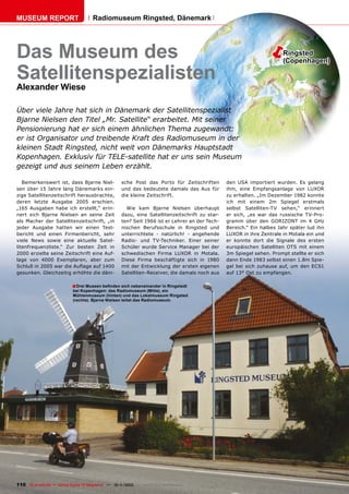 MUSEUM REPORT                         Radiomuseum Ringsted, Dänemark




Das Museum des                                                                                                         Ringsted
                                                                                                                        (Copenhagen)

Satellitenspezialisten
Alexander Wiese

Über viele Jahre hat sich in Dänemark der Satellitenspezialist
Bjarne Nielsen den Titel „Mr. Satellite“ erarbeitet. Mit seiner
Pensionierung hat er sich einem ähnlichen Thema zugewandt:
er ist Organisator und treibende Kraft des Radiomuseum in der
kleinen Stadt Ringsted, nicht weit von Dänemarks Hauptstadt
Kopenhagen. Exklusiv für TELE-satellite hat er uns sein Museum
gezeigt und aus seinem Leben erzählt.

   Bemerkenswert ist, dass Bjarne Niel-              sche Post das Porto für Zeitschriften       den USA importiert wurden. Es gelang
sen über 15 Jahre lang Dänemarks ein-                und das bedeutete damals das Aus für        ihm, eine Empfangsanlage von LUXOR
zige Satellitenzeitschrift herausbrachte,            die kleine Zeitschrift.                     zu erhalten. „Im Dezember 1982 konnte
deren letzte Ausgabe 2005 erschien.                                                              ich mit einem 2m Spiegel erstmals
„165 Ausgaben habe ich erstellt,“ erin-                Wie kam Bjarne Nielsen überhaupt          selbst Satelliten-TV sehen,“ erinnert
nert sich Bjarne Nielsen an seine Zeit               dazu, eine Satellitenzeitschrift zu star-   er sich, „es war das russische TV-Pro-
als Macher der Satellitenzeitschrift, „in            ten? Seit 1966 ist er Lehrer an der Tech-   gramm über den GORIZONT im 4 GHz
jeder Ausgabe hatten wir einen Test-                 nischen Berufsschule in Ringsted und        Bereich.“ Ein halbes Jahr später lud ihn
bericht und einen Firmenbericht, sehr                unterrichtete - natürlich! - angehende      LUXOR in ihre Zentrale in Motala ein und
viele News sowie eine aktuelle Satel-                Radio- und TV-Techniker. Einer seiner       er konnte dort die Signale des ersten
litenfrequenzliste.“ Zur besten Zeit in              Schüler wurde Service Manager bei der       europäischen Satelliten OTS mit einem
2000 erzielte seine Zeitschrift eine Auf-            schwedischen Firma LUXOR in Motala.         3m Spiegel sehen. Prompt stellte er sich
lage von 4000 Exemplaren, aber zum                   Diese Firma beschäftigte sich in 1980       dann Ende 1983 selbst einen 1.8m Spie-
Schluß in 2005 war die Auﬂage auf 1400               mit der Entwicklung der ersten eigenen      gel bei sich zuhause auf, um den ECS1
gesunken. Gleichzeitig erhöhte die däni-             Satelliten-Receiver, die damals noch aus    auf 13° Ost zu empfangen.

                            ■ Drei Museen beﬁnden sich nebeneinander in Ringstedt
                            bei Kopenhagen: das Radiomuseum (Mitte), ein
                            Mühlenmuseum (hinten) und das Lokalmuseum Ringsted
                            (rechts). Bjarne Nielsen leitet das Radiomuseum.




110 TELE-satellite — Global Digital TV Magazine — 10-1
                                                     1/2010 — www.TELE-satellite.com
 