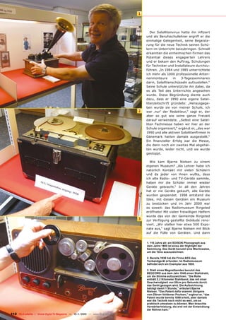 1



                                                                                              Der Satellitenvirus hatte ihn infiziert
                                                                                           und als Berufsschullehrer ergriff er die
                                                                                           einmalige Gelegenheit, seine Begeiste-
                                                                                           rung für die neue Technik seinen Schü-
                                                                                           lern im Unterricht beizubringen. Schnell
                                                                                           erkannten die einheimischen Firmen das
                                                                                           Potential dieses engagierten Lehrers
                                                                                           und er bekam den Auftrag, Schulungen
                                                                                           für Techniker und Installateure durchzu-
                                                                                           führen. „In 1984 und 1985 unterrichtete
                                                                                           ich mehr als 1000 professionelle Anten-
                                                                                           nenmonteure       in   3-Tagesseminaren
                                                                                           darin, Satellitenschüsseln aufzustellen.“
                                                                                           Seine Schule unterstützte ihn dabei, da
                                                                                           es als Teil des Unterrichts angesehen
                                                                                           wurde. Diese Begründung diente auch
                                                                                           dazu, dass er 1990 eine eigene Satel-
                                                                                           litenzeitschrift gründete: „Herausgege-
                                                                                           ben wurde sie von meiner Schule, ich
                                                                                       2   war ‚nur‘ der Redakteur,“ sagt er, der
                                                                                           aber so gut wie seine ganze Freizeit
                                                                                           darauf verwendete. „Selbst eine Satel-
                                                                                           liten Fachmesse haben wir hier an der
                                                                                           Schule organisiert,“ ergänzt er, „das war
                                                                                           1990 und alle aktiven Satellitenfirmen in
                                                                                           Dänemark hatten damals ausgestellt.“
                                                                                           Ein finanzieller Erfolg war die Messe,
                                                                                           die dann noch ein zweites Mal abgehal-
                                                                                           ten wurde, leider nicht, und sie wurde
                                                                                           gestoppt.

                                                                                             Wie kam Bjarne Nielsen zu einem
                                                                                           eigenen Museum? „Als Lehrer habe ich
                                                                                           natürlich Kontakt mit vielen Schülern
                                                                                           und da jeder von ihnen wußte, dass
                                                                                           ich alte Radio- und TV-Geräte sammle,
                                                                                           haben mir die Schüler immer wieder
                                                                                           Geräte gebracht.“ In all den Jahren
                                                                                           hat er nie Geräte gekauft, alle Geräte
                                                                                           wurden gespendet. 1998 entstand die
                                                                                           Idee, mit diesen Geräten ein Museum
                                                                                           zu bestücken und im Jahr 2000 war
                                                                                           es soweit: das Radiomuseum Ringsted
                                                                                           eröffnete! Mit vielen freiwilligen Helfern
                                                                                           wurde das von der Gemeinde Ringsted
                                                                                       3   zur Verfügung gestellte Gebäude reno-
                                                                                           viert. „Wir stellen hier etwa 500 Expo-
                                                                                           nate aus,“ sagt Bjarne Nielsen mit Blick
                                                                                           auf die Fülle von Geräten. Und dann


                                                                                           1. 110 Jahre alt: ein EDISON Phonograph aus
                                                                                           dem Jahre 1900 ist eines der Highlight der
                                                                                           Sammlung. Das Gerät benutzt eine Wachswalze,
                                                                                           um die Töne auszuzeichnen.

                                                                                           2. Bereits 1936 hat die Firma AEG das
                                                                                           Tonbandgerät erfunden. Im Radiomuseum
                                                                                           befindet sich ein Exemplar aus 1938.

                                                                                           3. Statt eines Magnetbandes benutzt das
                                                                                           BEOCORD aus dem Jahr 1948 einen Stahldraht,
                                                                                           um die Stimme aufzuzeichnen. “Die Rolle
                                                                                           enthält 2,2 Kilometer Stahlband, das mit einer
                                                                                           Geschwindgkeit von 50cm pro Sekunde durch
                                                                                           das Gerät gezogen wird. Die Aufzeichnung
                                                                                           beträgt damit 1 Stunde,” erläutert Bjarne
                                                                                           Nielsen. “Das Patent dafür stammt übrigens
                                                                                           vom Dänen Valdemar Poulsen,” ergänzt er, “das
                                                                                           Patent wurde bereits 1898 erteilt, aber damals
                                                                                           war die Technik noch nicht so weit, um es
                                                                                           praktisch umsetzen zu können. Man brauchte
                                                                                           Verstärkerleistung, die erst mit der Entwicklung
                                                                                           der Röhren kam.”
112 TELE-satellite — Global Digital TV Magazine — 10-1
                                                     1/2010 — www.TELE-satellite.com
 