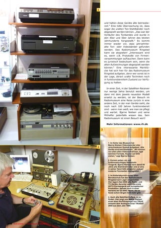 1



                                                                                               und halten diese Geräte alle betriesbe-
                                                                                               reit.“ Eine tolle Überraschung ist, dass
                                                                                               sogar die uralten Ton-Stahlbänder noch
                                                                                               abgespielt werden können. „Das war der
                                                                                               Vorläufer des Tonbandes und wurde in
                                                                                               den 40er und 50er Jahren des letzten
                                                                                               Jahrhunderts hergestellt.“ Es kommt
                                                                                               immer wieder vor, dass jahrzehnte-
                                                                                               alte Ton- oder Videobänder gefunden
                                                                                               werden. Das Radiomuseum Ringsted
                                                                                               kann sie abspielen! „Interessant wird
                                                                                               es, wenn z.B. Protokolle von Firmen-
                                                                                               versammlungen auftauchen. Dann kann
                                                                                               es juristisch bedeutsam sein, wenn die
                                                                                               alten Aufzeichnungen abgespielt werden
                                                                                               können.“ Eine interessante Martklü-
                                                                                               cke hat sich hier für das Radiomuseum
                                                                                               Ringsted aufgetan, denn wer sonst ist in
                                                                                               der Lage, derart uralte Techniken noch
                                                                                               in funktionsbereitem Zustand zur Verfü-
                                                                                               gung zu halten.

                                                                                                 In einer Zeit, in der Satelliten-Receiver
                                                                                               nur wenige Jahre benutzt werden, um
                                                                                               dann mit dem jeweils neuesten Modell
                                                                                               ersetzt zu werden, ist der Besuch im
                                                                                               Radiomuseum eine Reise zurück in eine
                                                                                               andere Zeit, in der man Geräte sieht, die
                                                                                               noch nach 100 Jahren funktionsbereit
                                                                                               sind - wenn man weiß, wie man sie pﬂegt
                                                                                               und wartet. Bjarne Nielsen und seine
                                                                                               Mithelfer jedenfalls wissen das. Sein
                                                                                               Radiomuseum ist einen Besuch wert!

                                                                                                 Mehr Informationen: www.rfr.dk

                                                                                           3



                                                                                                  1. Im Keller des Museum hat
                                                                                                  Bjarne Nielsen Videorecorder aller
                                                                                       2          verschiedenen System aufgebaut. Alle
                                                                                                  Geräte sind betriebsbereit. „Wir können
                                                                                                  von allen alten Videoaufnahmen, egal
                                                                                                  welchen Formats, Kopien auf DVD
                                                                                                  ziehen,“ sagt Bjarne Nielsen.

                                                                                                  2. Extrem selten: ein voll
                                                                                                  funktionstüchtiges Stahldraht-
                                                                                                  Tongerät. Bjarne Nielsen kann damit 50
                                                                                                  Jahre alte Stahldrahtrollen (wie er eine
                                                                                                  in seiner Hand hält) abspielen und auf
                                                                                                  moderne Tonmedien überspielen.

                                                                                                  3. Im Kellerlabyrinth seiner alten
                                                                                                  Berufsschule hat das Radiomuseum
                                                                                                  Ringsted sein Lager eingerichtet.
                                                                                                  Hier lagern fast 5000 alte Radio- und
                                                                                                  TV-Geräte, darunter auch das erste
                                                                                                  HDTV-Fernsehgerät aus europäischer
                                                                                                  Produktion, damals noch in einer
                                                                                                  Variante der D2-MAC-Norm, die es
                                                                                                  heute schon längst nicht mehr gibt.

                                                                                                  4. Auch alte Satellitentechnik ist zu
                                                                                                  ﬁnden. Hier zeigt uns Bjarne Nielsen
                                                                                                  einen alten Vorführspiegel von TRIAX
                                                                                                  mitsamt dem Analogreceiver TRIASAT
                                                                                                  2000 aus dem Jahr 1989.




118 TELE-satellite — Global Digital TV Magazine — 10-1
                                                     1/2010 — www.TELE-satellite.com
 