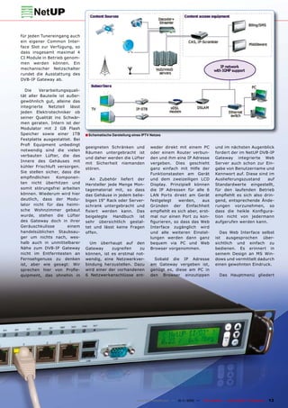 für jeden Tunereingang auch
ein eigener Common Inter-
face Slot zur Verfügung, so
dass insgesamt maximal 4
CI Module in Betrieb genom-
men werden können. Ein
mechanischer Netzschalter
rundet die Ausstattung des
DVB-IP Gateway ab.

  Die    Verarbeitungsquali-
tät aller Bauteile ist außer-
gewöhnlich gut, alleine das
integrierte Netzteil lässt
jeden Elektrotechniker ob
seiner Qualität ins Schwär-
men geraten. Intern ist der
Modulator mit 2 GB Flash
Speicher sowie einer 1TB        ■ Schematische Darstellung eines IPTV Netzes
Festplatte ausgestattet. Bei
Proﬁ Equipment unbedingt
                                geeigneten Schränken und              weder direkt mit einem PC              und im nächsten Augenblick
notwendig sind die vielen
                                Räumen untergebracht ist              oder einem Router verbun-              fordert der im NetUP DVB-IP
verbauten Lüfter, die das
                                und daher werden die Lüfter           den und ihm eine IP Adresse            Gateway integrierte Web
Innere des Gehäuses mit
                                mit Sicherheit niemanden              vergeben. Dies geschieht               Server auch schon zur Ein-
kühler Frischluft versorgen.
                                stören.                               ganz einfach mit Hilfe der             gabe von Benutzername und
Sie stellen sicher, dass die                                          Funktionstasten am Gerät               Kennwort auf. Diese sind im
empﬁndlichen      Komponen-       An Zubehör liefert der              und dem zweizeiligen LCD               Auslieferungszustand    auf
ten nicht überhitzen und        Hersteller jede Menge Mon-            Display. Prinzipiell können            Standardwerte eingestellt,
somit störungsfrei arbeiten     tagematerial mit, so dass             die IP Adressen für alle 6             für den laufenden Betrieb
können. Wiederum wird hier      das Gehäuse in jedem belie-           LAN Ports direkt am Gerät              empﬁehlt es sich also drin-
deutlich, dass der Modu-        bigen 19“ Rack oder Server-           festgelegt   werden,    aus            gend, entsprechende Ände-
lator nicht für das heimi-      schrank untergebracht und             Gründen der Einfachheit                rungen vorzunehmen, so
sche Wohnzimmer gebaut          ﬁxiert werden kann. Das               empﬁehlt es sich aber, erst-           dass die heikle Konﬁgura-
wurde, stehen die Lüfter        beigelegte   Handbuch   ist           mal nur einen Port zu kon-             tion nicht von jedermann
des Gateway doch in ihrer       sehr übersichtlich gestal-            ﬁgurieren, so dass das Web             aufgerufen werden kann.
Geräuschkulisse        einem    tet und lässt keine Fragen            Interface zugänglich wird
handelsüblichen Staubsau-       offen.                                und alle weiteren Einstel-               Das Web Interface selbst
ger um nichts nach, wes-                                              lungen werden dann ganz                ist ausgesprochen über-
halb auch in unmittelbarer        Um überhaupt auf den                bequem via PC und Web                  sichtlich und einfach zu
Nähe zum DVB-IP Gateway         Gateway     zugreifen   zu            Browser vorgenommen.                   bedienen. Es erinnert in
nicht im Entferntesten an       können, ist es erstmal not-                                                  seinem Design an MS Win-
Fernsehgenuss zu denken         wendig, eine Netzwerkver-               Sobald die IP Adresse                dows und vermittelt dadurch
ist, aber wie gesagt: Wir       bindung herzustellen. Dazu            am Gateway vergeben ist,               einen gewohnten Eindruck.
sprechen hier von Proﬁe-        wird einer der vorhandenen            genügt es, diese am PC in
quipment, das ohnehin in        6 Netzwerkanschlüsse ent-             den Browser einzutippen                   Das Hauptmenü gliedert




                                                              www.TELE-satellite.com — 10-1
                                                                                          1/2010 —   TELE-satellite — Global Digital TV Magazine   13
 