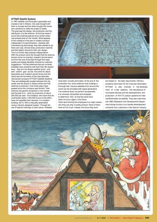 ATTISAT Satellite Systems
In 1997 satellite communication specialists and
investors met in Athens. One side brought with
them a concept and the other brought the neces-
sary solutions to make the project a reality.
The goal was the design, the production and the
distribution of a flat antenna. At first this doesn’t
sound like anything special since similar anten-
nas already exist on the market. What appeals
to the investors is the plan to create a product
independant of subcontractors. Likewise with
manufacturing technology, they also wanted to go
there own way. Almost every production machine
and test station should be their own design.
This is a further step towards independance.
With the product came the thought that the antenna
should not be re-invented, instead it should stand
out from the rest of the field through first class
quality and design flexibility induced by customer
suggestions. The flat antennas that are currently
available have problems with both their life-expect-
ancy - they are not always weather-proof - and
with uniform gain across the entire Ku-Band.
Specialists and Investors joined forces and the
result was the formation of the internationally
reknowned company ATTISAT Satellite Systems.
They are strategically located between the city         have been virtually eliminated. At the end of the    are based on the daily requirments. Delivery
center and the airport in Athens where the Flat         production line, every antenna must undergo a        problems have been for the most part eliminated.
antenna is produced. Over three years have              thorough test. Various satellites from around the    ATTISAT     is   also   involved   in   the develope-
passed since this company was formed. Their             world can be simulated with signal generators.       ment of V-Sat systems, the manufacture of
antenna has gained recognition in the market            If an antenna does not perform as expected,
and the plan is to ramp up production to about                                                               microwave devices and the developement and
                                                        it is removed, dismantled and analysed
200,000 per year. The investors, who have thus far                                                           production of RX/TX outdoor systems for Inter-
                                                        to determine “why” so that the same fault
contributed nearly 1,000,000 Euros to this effort,                                                           net/Multimedia via satellite. They also have their
have not regretted their decision. In a modern          does not occur again in the future.
                                                        Team spirit among the employees is a major reason    own R&D (Research and Development) depart-
building, the FL 500 is manually assembled
using a cleverly designed system. Through the           why they can ship a quality product. None of them    ment whose function is to handle developement
use of special markings on each piece, mistakes         have an 8 to 5 job, instead, the hours they work     contracts from customers in the Satcom industry.




                                                                          www.TELE-satellite.com — 10-1
                                                                                                      1/2010 — TELE-satellite — Global Digital TV Magazine    141
 