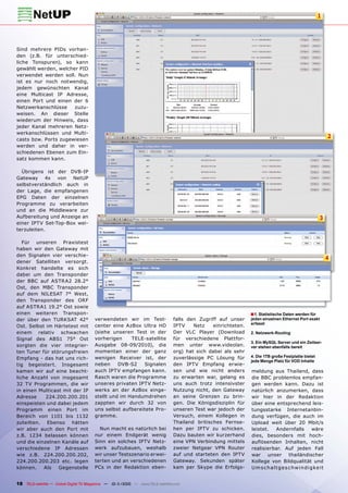 1




Sind mehrere PIDs vorhan-
den (z.B. für unterschied-
liche Tonspuren), so kann
gewählt werden, welcher PID
verwendet werden soll. Nun
ist es nur noch notwendig,
jedem gewünschten Kanal
eine Multicast IP Adresse,
einen Port und einen der 6
Netzwerkanschlüsse    zuzu-
weisen. An dieser Stelle
wiederum der Hinweis, dass
jeder Kanal mehreren Netz-
werkanschlüssen und Multi-
casts bzw. Ports zugewiesen
                                                                                                                                                             2
werden und daher in ver-
schiedenen Ebenen zum Ein-
satz kommen kann.

  Übrigens ist der DVB-IP
Gateway 4x von NetUP
selbstverständlich auch in
der Lage, die empfangenen
EPG Daten der einzelnen
Programme zu verarbeiten
und an die Middleware zur
Aufbereitung und Anzeige an                                                                                                                            3
einer IPTV Set-Top-Box wei-
terzuleiten.

   Für unseren Praxistest
haben wir den Gateway mit
den Signalen vier verschie-
                                                                                                                                                             4
dener Satelliten versorgt.
Konkret handelte es sich
dabei um den Transponder
der BBC auf ASTRA2 28.2°
Ost, den MBC Transponder
auf dem NILESAT 7° West,
den Transponder des ORF
auf ASTRA1 19.2° Ost sowie
einen weiteren Transpon-                                                                                       ■ 1. Statistische Daten werden für
der über den TURKSAT 42°               verwendeten wir im Test-                falls den Zugriff auf unser     jeden einzelnen Ethernet Port exakt
                                                                                                               erfasst
Ost. Selbst im Härtetest mit           center eine AzBox Ultra HD              IPTV    Netz    einrichteten.
einem relativ schwachen                (siehe unseren Test in der              Der VLC Player (Download        2. Netzwerk-Routing
Signal des ABS1 75° Ost                vorherigen     TELE-satellite           für verschiedene Plattfor-
                                                                                                               3. Ein MySQL Server und ein Zeitser-
sorgten die vier integrier-            Ausgabe 08-09/2010), die                men unter www.videolan.         ver stehen ebenfalls bereit
ten Tuner für störungsfreien           momentan einer der ganz                 org) hat sich dabei als sehr
                                       wenigen Receiver ist, der               zuverlässige PC Lösung für      4. Die 1TB große Festplatte bietet
Empfang - das hat uns rich-
                                                                                                               jede Menge Platz für VOD Inhalte
tig begeistert. Insgesamt              neben     DVB-S2   Signalen             den IPTV Empfang erwie-
kamen wir auf eine beacht-             auch IPTV empfangen kann.               sen und wie nicht anders        meldung aus Thailand, dass
liche Anzahl von insgesamt             Rasch waren die Programme               zu erwarten war, gelang es      die BBC problemlos empfan-
32 TV Programmen, die wir              unseres privaten IPTV Netz-             uns auch trotz intensivster     gen werden kann. Dazu ist
in einen Multicast mit der IP          werks an der AzBox einge-               Nutzung nicht, den Gateway      natürlich anzumerken, dass
Adresse     224.200.200.201            stellt und im Handumdrehen              an seine Grenzen zu brin-       wir hier in der Redaktion
einspeisten und dabei jedem            zappten wir durch 32 von                gen. Die Königsdisziplin für    über eine entsprechend leis-
Programm einen Port im                 uns selbst aufbereitete Pro-            unseren Test war jedoch der     tungsstarke Internetanbin-
Bereich von 1101 bis 1132              gramme.                                 Versuch, einem Kollegen in      dung verfügen, die auch im
zuteilten. Ebenso hätten                                                       Thailand britisches Fernse-     Upload weit über 20 Mbit/s
wir aber auch den Port mit               Nun macht es natürlich bei            hen per IPTV zu schicken.       leistet.      Andernfalls           wäre
z.B. 1234 belassen können              nur einem Endgerät wenig                Dazu bauten wir kurzerhand      dies, besonders mit hoch-
und die einzelnen Kanäle auf           Sinn ein solches IPTV Netz-             eine VPN Verbindung mittels     auﬂösenden Inhalten, nicht
verschiedene IP Adressen               werk aufzubauen, weshalb                zweier Netgear VPN Router       realisierbar. Auf jeden Fall
wie z.B. 224.200.200.202,              wir unser Testszenario erwei-           auf und starteten den IPTV      war     unser         thailändischer
224.200.200.203 etc. legen             terten und an verschiedenen             Gateway. Sekunden später        Kollege von Bildqualität und
können.    Als   Gegenstelle           PCs in der Redaktion eben-              kam per Skype die Erfolgs-      U m s c h a l t g e s c hw i n d i g ke i t


18 TELE-satellite — Global Digital TV Magazine — 10-1
                                                    1/2010 — www.TELE-satellite.com
 