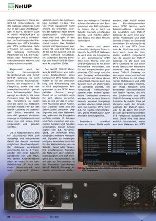 absolut begeistert. Dank der           sächlich durch das hochwer-             denn der Kollege in Thailand            werden, dass NetUP neben
DVB-S2 Unterstützung ist               tige Netzteil) 11.5kg. Wie              scheint Gefallen an den Pro-            den      Einzelkomponenten
der Gateway allerdings nicht           von Proﬁ Equipment nicht                grammen der BBC gefunden                eines IPTV Netzes auch
nur in der Lage Übertragun-            anders zu erwarten, star-               zu haben, die er dort via               Gesamtsysteme       anbietet,
gen in SDTV, sondern auch              tet der Gateway nach einem              Satellit niemals empfangen              die zusätzlich zum DVB-IP
in HDTV MPEG4/H.264 zu                 Stromausfall    vollautoma-             könnte, und möchte daher                Gateway 4x auch eine pas-
empfangen und zu verarbei-             tisch neu und geht in den               den Abbau mit allen Mitteln             sende Middleware und VOD
ten. Im Test klappte die Wie-          ursprünglichen Betriebszu-              verhindern.                             Dienste (Video on Demand)
dergabe von HDTV Inhalten              stand zurück. Das Netzteil                                                      beinhalten. Ein solches Gerät
per IPTV problemlos. Sehr              kommt mit Spannungen zwi-                 Der zweite und wahr-                  wäre z.B. das IPTV Com-
erfreulich ist zudem, dass             schen 90 und 240 VAC bei                scheinlich häuﬁgste Einsatz-            bine 4x. Und hier zeigt sich
der    Gateway    technische           47 bis 63 Hz zurecht und ist            bereich des DVB-IP Gateway              dann auch, dass der Her-
Parameter wie z.B. die Modu-           somit weltweit einsetzbar.              4x wird aber die Integration            steller wirklich mitgedacht
lation oder Fehlerkorrektur            Im laufenden Betrieb benö-              in ein komplexeres IPTV                 hat, da sowohl der DVB-IP
vollautomatisch erkennt und            tigt der NetUP DVB-IP Gate-             Netz sein. Hierzu wird der              Gateway 4x als auch das
entsprechend anpasst.                  way 4x ungefähr 100W.                   DVB-IP Gateway 4x mit einer             IPTV Combine 4x auf einer
                                                                               Middleware verbunden, die               exakt identischen Hardware
   Abgerundet    wird    der              Der NetUP DVB-IP Gate-               für ein ansprechendes gra-              basieren. Wer also bereits
bisher        herausragende            way 4x stellt einen von meh-            phisches OSD sorgt und die              einen DVB-IP Gateway 4x
Gesamteindruck des NetUP               reren Bestandteilen eines               vom Gateway aufbereiteten               sein eigen nennt und auf ein
DVB-IP Gateway 4x noch                 kompletten IPTV Netzes dar,             Programme auf diese Weise               IPTV Combine 4x mit integ-
durch diverse Routingfunk-             indem er für die Umwand-                präsentiert. Ebenso kann das            rierter Middleware und VOD
tionen, die integrierte 1 TB           lung und Aufbereitung von               System noch um VOD (Video               Diensten aufrüsten möchte,
Festplatte, sowie das sehr             in DVB empfangenen Pro-                 on Demand) Dienste, ein                 der muss lediglich eine
anwenderfreundlich gestal-             grammen in ein IPTV kom-                komplettes      Abrechnungs-            erweiterte Softwareversion
tete Softwareupdate. Dazu              patibles    Format     sorgt.           system oder andere spezi-               von NetUP kaufen, die wie
genügt es nämlich, die neue            Damit ist er natürlich auch             ﬁsche Funktionen erweitert              von Zauberhand aus dem
Firmware über die Website              für sich alleine verwend-               werden, die je nach Einsatz-            DVB-IP Gateway 4x ein IPTV
des Herstellers zu laden               bar, so wie wir das in unse-            bereich variabel festgelegt             Combine 4x macht. Dies ist
und sie dann via Netzwerk              rem Praxistest getan haben.             werden können. Ideal eignet             übrigens auch der Grund,
einfach mittels FTP auf den            Der Gateway stellt also die             sich ein solches IPTV Netz              weshalb der DVB-IP Gate-
NetUP Gateway zu übertra-              Schnittstelle zwischen DVB              z.B. für Hotels, Krankenhäu-            way 4x ab Werk mit einer
gen. Sofort erscheint sie              Signalen und dem Netzwerk               ser, große Mietshäuser oder             an sich überdimensionierten
nun inkl. genauer Versions-            her, während die Endgeräte              ähnliche Einsatzgebiete.                1TB Festplatte ausgeliefert
anzeige im Updatemenü und              einfach mittels IP Adresse                                                      wird. Diese wird erst dann
kann nun mit einem Klick               und Ports zwischen den ein-              Besonders        erwähnt               wirklich interessant, wenn
eingespielt   und    geladen           zelnen Kanälen und Paketen              muss an dieser Stelle noch              aus dem Gateway ein IPTV
werden.                                umschalten. Dieser Ansatz
                                       eignet sich z.B. hervorra-
  Die 6 Netzwerkports sind             gend, um innerhalb eines
für 10/100/1000 Mbit LAN               Gebäudes mehrere Monitore
ausgelegt und entsprechen              mit Signalen zu versorgen
damit der derzeit maximal              und ganz besonders natürlich
möglichen Geschwindigkeit.             für die Weiterleitung von via
Der Gateway verarbeitet                Satellit, Kabel oder Terres-
gleichzeitig bis zu 4 Trans-           trik empfangenen Signalen
ponder mit einer Gesamt-               per Netzwerk oder Internet.
bandbreite von 240 MB/s.               Diesbezüglich wird sich übri-
Mit seinen 430x44x411mm                gens erst herausstellen, ob
passt er exakt in ein han-             wir den zu Testzwecken in
delsübliches 19“ Rack oder             der Redaktion installierten
einen Serverschrank und                NetUP DVB-IP Gateway 4x                        Die Kanalliste der AzBox HD Ultra mit einer Mischung aus DVB-S und
wiegt    insgesamt   (haupt-           wieder demontieren dürfen,                     IPTV Programmen




20 TELE-satellite — Global Digital TV Magazine — 10-1
                                                    1/2010 — www.TELE-satellite.com
 