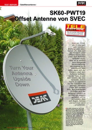 TEST REPORT                   Satellitenantenne




                               SK60-PWT19
                   Offset Antenne von SVEC
                                                                                                                  10-1
                                                                                                                     1/2010
                                                                                       SK6 0-PWT19 OFFSET
                                                                                                               DISH OF SVEC
                                                                                        Eine auf zwei Arten zu
                                                                                                               installierende
                                                                                       Antenne mit ausgezeich
                                                                                                               neter Leistung




                                                                                               Jene von Ihnen,
                                                                                                die in niedrigen
                                                                                                 oder mittleren
                                                                                          Breitengraden leben
                                                                                        meinen oft, dass sich
                                                                                            der Feedarm einer
                                                                                          Offsetantenne stets
                                                                                          unter dem Reﬂektor
                                                                                                beﬁnden muss.
                                                                                            Aber ist es wirklich
                                                                                                eine zwingende
                                                                                               Vorraussetzung,

           Turn Your                                                                         die Antenne so zu
                                                                                              installieren? Was
                                                                                          wäre, wenn sich der

            Antenna                                                                        Feedarm über dem
                                                                                            Reﬂektor beﬁnden
                                                                                          würde? Nun, es gibt

             Upside                                                                     kein Gesetz, das dies
                                                                                              verbietet, jedoch
                                                                                           macht es eigentlich

              Down                                                                       nur bei Satelliten mit
                                                                                             geringer Elevation
                                                                                           (unter 30°) wirklich
                                                                                        Sinn. Aus praktischen
                                                                                             Gründen wird der
                                                                                         Reﬂektor nämlich so
                                                                                          vertikal wie möglich
                                                                                               gehalten, um zu
                                                                                               vermeiden, dass
                                                                                           sich Regen, Schnee
                                                                                            und Schmutz darin
                                                                                                   ansammeln.
                                                                                      ■ Die SVEC Antenne um 180° Grad
                                                                                      gedreht montiert. Die einzigartige
                                                                                      Masthalterung der SVEC Antenne
                                                                                      erlaubt die auf dem Kopf stehende
                                                                                      Installation, die sich besonders für
                                                                                      Regionen nahe den Polen eignet.
                                                                                      In Gegenden also, in denen sich
                                                                                      die Elevation des gewünschten
                                                                                      Satelliten im Bereich zwischen
                                                                                      0° und 40° beﬁndet. Ein weiterer
                                                                                      Einsatzbereich für diese Art von
                                                                                      Montage wäre z.B. ein überfüllter
                                                                                      Balkon, auf dem der Feedarm bei
                                                                                      regulärer Montage keinen Platz
                                                                                      ﬁnden würde.
24 TELE-satellite — Global Digital TV Magazine — 10-1
                                                    1/2010 — www.TELE-satellite.com
 