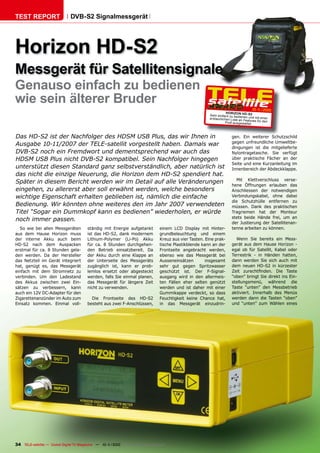TEST REPORT                   DVB-S2 Signalmessgerät




Horizon HD-S2
Messgerät für Satellitensignale
Genauso einfach zu bedienen
wie sein älterer Bruder
                                                                                                                                   10-1
                                                                                                                                      1/2010
                                                                                                                   HOR IZON HD-
                                                                                                        Sehr einfach zu bediene S2
                                                                                                        erstaunlichen Liste an n und mit einer
                                                                                                                              Features für den
                                                                                                                  Proﬁ ausgestattet.



Das HD-S2 ist der Nachfolger des HDSM USB Plus, das wir Ihnen in                                                      gen. Ein weiterer Schutzschild
                                                                                                                      gegen unfreundliche Umweltbe-
Ausgabe 10-11/2007 der TELE-satellit vorgestellt haben. Damals war
                                                                                                                      dingungen ist die mitgelieferte
DVB-S2 noch ein Fremdwort und dementsprechend war auch das                                                            Nylontragetasche. Sie verfügt
HDSM USB Plus nicht DVB-S2 kompatibel. Sein Nachfolger hingegen                                                       über praktische Fächer an der
                                                                                                                      Seite und eine Kurzanleitung im
unterstützt diesen Standard ganz selbstverständlich, aber natürlich ist                                               Innenbereich der Abdeckklappe.
das nicht die einzige Neuerung, die Horizon dem HD-S2 spendiert hat.
                                                                                                                        Mit Klettverschluss verse-
Später in diesem Bericht werden wir im Detail auf alle Veränderungen
                                                                                                                      hene Öffnungen erlauben das
eingehen, zu allererst aber soll erwähnt werden, welche besonders                                                     Anschliessen der notwendigen
wichtige Eigenschaft erhalten geblieben ist, nämlich die einfache                                                     Verbindungskabel, ohne dabei
                                                                                                                      die Schutzhülle entfernen zu
Bedienung. Wir könnten ohne weiteres den im Jahr 2007 verwendeten                                                     müssen. Dank des praktischen
Titel “Sogar ein Dummkopf kann es bedienen” wiederholen, er würde                                                     Tragriemen hat der Monteur
                                                                                                                      stets beide Hände frei, um an
noch immer passen.
                                                                                                                      der Justierung der Satellitenan-
  So wie bei allen Messgeräten          ständig mit Energie aufgetankt         einem LCD Display mit Hinter-          tenne arbeiten zu können.
aus dem Hause Horizon muss              ist das HD-S2, dank modernem           grundbeleuchtung und einem
der interne Akku auch beim              Lithium-Polymer (Li-Po) Akku           Kreuz aus vier Tasten. Eine prak-        Wenn Sie bereits ein Mess-
HD-S2 nach dem Auspacken                für ca. 8 Stunden durchgehen-          tische Plastikblende kann an der       gerät aus dem Hause Horizon -
erstmal für ca. 8 Stunden gela-         den Betrieb einsatzbereit. Da          Frontseite angebracht werden,          egal ob für Satellit, Kabel oder
den werden. Da der Hersteller           der Akku durch eine Klappe an          ebenso wie das Messgerät bei           Terrestrik - in Händen hatten,
das Netzteil im Gerät integriert        der Unterseite des Messgeräts          Ausseneinsätzen        insgesamt       dann werden Sie sich auch mit
hat, genügt es, das Messgerät           zugänglich ist, kann er prob-          sehr gut gegen Spritzwasser            dem neuen HD-S2 in kürzester
einfach mit dem Stromnetz zu            lemlos ersetzt oder abgesteckt         geschützt ist. Der F-Signal-           Zeit zurechtﬁnden. Die Taste
verbinden. Um den Ladestand             werden, falls Sie einmal planen,       ausgang wird in den allermeis-         “oben” bringt Sie direkt ins Ein-
des Akkus zwischen zwei Ein-            das Messgerät für längere Zeit         ten Fällen eher selten genützt         stellungsmenü, während die
sätzen zu verbessern, kann              nicht zu verwenden.                    werden und ist daher mit einer         Taste “unten” den Messbetrieb
auch ein 12V DC-Adapter für den                                                Gummikappe verdeckt, so dass           aktiviert. Innerhalb des Menüs
Zigarettenanzünder im Auto zum            Die Frontseite des HD-S2             Feuchtigkeit keine Chance hat,         werden dann die Tasten “oben”
Einsatz kommen. Einmal voll-            besteht aus zwei F-Anschlüssen,        in das Messgerät einzudrin-            und “unten” zum Wählen eines




34 TELE-satellite — Global Digital TV Magazine — 10-1
                                                    1/2010 — www.TELE-satellite.com
 