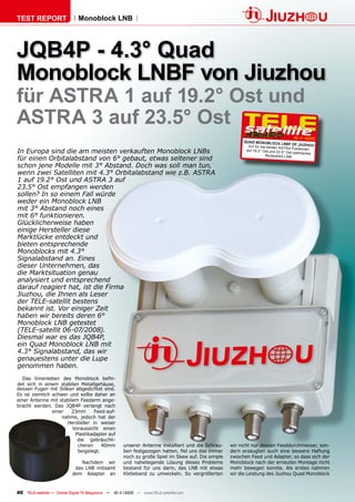 TEST REPORT                   Monoblock LNB




JQB4P - 4.3° Quad
Monoblock LNBF von Jiuzhou
für ASTRA 1 auf 19.2° Ost und
ASTRA 3 auf 23.5° Ost
                                                                                                                                      10-1
                                                                                                                                         1/2010
                                                                                                         QUAD MONOBLOCK
                                                                                                                                LNBF OF JIUZHOU
                                                                                                           Ein für die beiden AST
                                                                                                                                    RA Positionen
In Europa sind die am meisten verkauften Monoblock LNBs                                                   auf 19.2 ° Ost und 23.5
                                                                                                                                  ° Ost optimiertes
                                                                                                                      Multiswitch LNB
für einen Orbitalabstand von 6° gebaut, etwas seltener sind
schon jene Modelle mit 3° Abstand. Doch was soll man tun,
wenn zwei Satelliten mit 4.3° Orbitalabstand wie z.B. ASTRA
1 auf 19.2° Ost und ASTRA 3 auf
23.5° Ost empfangen werden
sollen? In so einem Fall würde
weder ein Monoblock LNB
mit 3° Abstand noch eines
mit 6° funktionieren.
Glücklicherweise haben
einige Hersteller diese
Marktlücke entdeckt und
bieten entsprechende
Monoblocks mit 4.3°
Signalabstand an. Eines
dieser Unternehmen, das
die Marktsituation genau
analysiert und entsprechend
darauf reagiert hat, ist die Firma
Jiuzhou, die Ihnen als Leser
der TELE-satellit bestens
bekannt ist. Vor einiger Zeit
haben wir bereits deren 6°
Monoblock LNB getestet
(TELE-satellit 06-07/2008).
Diesmal war es das JQB4P,
ein Quad Monoblock LNB mit
4.3° Signalabstand, das wir
genauestens unter die Lupe
genommen haben.
   Das Innenleben des Monoblock beﬁn-
det sich in einem stabilen Metallgehäuse,
dessen Fugen mit Silikon abgedichtet sind.
Es ist ziemlich schwer und sollte daher an
einer Antenne mit stabilem Feedarm ange-
bracht werden. Das JQB4P verlangt nach
                einer   23mm      Feed-auf-
                    nahme, jedoch hat der
                      Hersteller in weiser
                        Voraussicht einen
                         Plastikadapter auf
                          die gebräuchli-
                          cheren     40mm            unserer Antenne installiert und die Schrau-   wir nicht nur dessen Feeddurchmesser, son-
                          beigelegt.                 ben festgezogen hatten, ﬁel uns das immer     dern erzeugten auch eine bessere Haftung
                                                     noch zu große Spiel im Skew auf. Die simple   zwischen Feed und Adapter, so dass sich der
                               Nachdem wir           und naheliegende Lösung dieses Problems       Monoblock nach der erneuten Montage nicht
                            das LNB mitsamt          bestand für uns darin, das LNB mit etwas      mehr bewegen konnte. Als erstes nahmen
                           dem Adapter an            Klebeband zu umwickeln. So vergrößerten       wir die Leistung des Jiuzhou Quad Monoblock


40 TELE-satellite — Global Digital TV Magazine — 10-1
                                                    1/2010 — www.TELE-satellite.com
 
