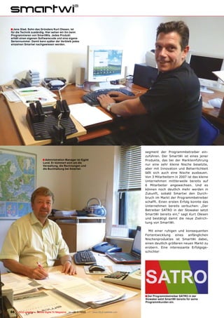 ■ Jens Glad, Sohn des Gründers Kurt Olesen, ist
für die Technik zuständig. Hier sehen wir ihn beim
Programmieren von SmartWis. Jedes Produkt
erhält einen eigenen Softwarecode und eine eigene
Seriennummer. Damit kann später der Verbleib jedes
einzelnen Smartwi nachgewiesen werden.




                                                                                        segment der Programmbetreiber ein-
                                                                                        zuführen. Der SmartWi ist eines jener
                        ■ Administration Manager ist Ejgild                             Produkte, das bei der Markteinführung
                        Lund. Er kümmert sich um die
                        Verwaltung, die Rechnungen und                                  nur eine sehr kleine Nische besetzte,
                        die Buchhaltung bei Smartwi.                                    aber mit Innovation und Beharrlichkeit
                                                                                        läßt sich auch eine Nische ausbauen.
                                                                                        Von 3 Mitarbeitern in 2007 ist das kleine
                                                                                        Unternehmen mittlerweile bereits auf
                                                                                        6 Mitarbeiter angewachsen. Und es
                                                                                        können noch deutlich mehr werden in
                                                                                        Zukunft, sobald Smartwi den Durch-
                                                                                        bruch im Markt der Programmbetreiber
                                                                                        schafft. Einen ersten Erfolg konnte das
                                                                                        Unternehmen bereits verbuchen: „Der
                                                                                        Betreiber SATRO in der Slowakei setzt
                                                                                        SmartWi bereits ein,“ sagt Kurt Olesen
                                                                                        und bestätigt damit die neue Zielrich-
                                                                                        tung von SmartWi.

                                                                                          Mit einer ruhigen und konsequenten
                                                                                        Fortentwicklung    eines  anfänglichen
                                                                                        Nischenproduktes ist SmartWi dabei,
                                                                                        einen deutlich größeren neuen Markt zu
                                                                                        erobern. Eine interessante Erfolgsge-
                                                                                        schichte!




                                                                                        ■ Der Programmbetreiber SATRO in der
                                                                                        Slowakei setzt SmartWi bereits für seine
                                                                                        Programmkunden ein.


66   TELE-satellite — Global Digital TV Magazine — 10-1
                                                      1/2010 — www.TELE-satellite.com
 