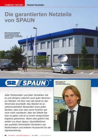 COMPANY REPORT                          Netzteil Hersteller




Die garantierten Netzteile
von SPAUN
■ Das Verwaltungsgebäude
(im Vordergrund) und die
Produktionshalle (rechts) von
SPAUN in Singen im Südwesten
Deutschlands.




                                                                                        ■ Kevin Spaun ist
                                                                                        Geschäftsführer
                                                                                        der SPAUN POWER GmbH




Jeder Multischalter und jeder Verstärker hat
es und übrigens natürlich auch jeder Receiver:
ein Netzteil, mit dem man das Gerät an das
Stromnetz anschließt. Das Netzteil ist so
selbstverständlich Bestandteil eines jeden
Gerätes, dass man über seine Funktion gar
nicht mehr nachdenkt. Aber bei SPAUN hat
man es getan und ist zu einem erstaunlichen
Ergebnis gekommen. Wohin dies geführt hat,
erklärt uns Kevin Spaun, Geschäftsführer
des qualitativ führendsten Herstellers von
Multischaltern und anderen Accessories für die
Signalverteilung.

68   TELE-satellite — Global Digital TV Magazine — 10-1
                                                      1/2010 — www.TELE-satellite.com
 