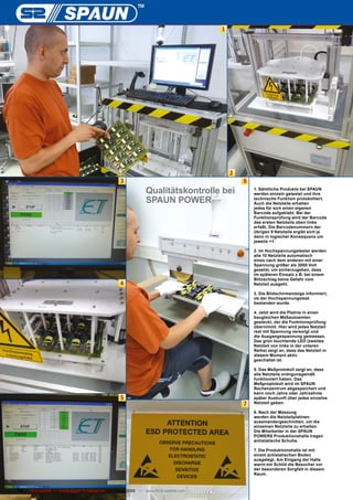 1




                                                                                            2
                                                   3                                            6
                                                                 Qualitätskontrolle bei             1. Sämtliche Produkte bei SPAUN
                                                                                                    werden einzeln getestet und ihre
                                                                 SPAUN POWER                        technische Funktion protokolliert.
                                                                                                    Auch die Netzteile erhalten
                                                                                                    jedes für sich einen eigenen
                                                                                                    Barcode aufgeklebt. Bei der
                                                                                                    Funktionsprüfung wird der Barcode
                                                                                                    des ersten Netzteils oben links
                                                                                                    erfaßt. Die Barcodenummern der
                                                                                                    übrigen 9 Netzteile ergibt sich ja
                                                                                                    dann in logischer Konsequenz um
                                                                                                    jeweils +1.

                                                                                                    2. Im Hochspannungstester werden
                                                                                                    alle 10 Netzteile automatisch
                                                                                                    eines nach dem anderen mit einer
                                                                                                    Spannung größer als 3000 Volt
                                                                                                    gesetzt, um sicherzugehen, dass
                                                                                                    im späteren Einsatz z.B. bei einem
                                                                                                    Blitzschlag keine Gefahr vom
                                                   4                                                Netzteil ausgeht.

                                                                                                    3. Die Bildschirmanzeige informiert,
                                                                                                    ob der Hochspannungstest
                                                                                                    bestanden wurde.

                                                                                                    4. Jetzt wird die Platine in einen
                                                                                                    baugleichen Meßautoamten
                                                                                                    gesteckt, der die Funktionsprüfung
                                                                                                    übernimmt. Hier wird jedes Netzteil
                                                                                                    real mit Spannung versorgt und
                                                                                                    die Ausgangsspannung gemessen.
                                                                                                    Das grün leuchtende LED (zweites
                                                                                                    Netzteil von links in der unteren
                                                                                                    Reihe) zeigt an, dass das Netzteil in
                                                                                                    diesem Moment aktiv
                                                                                                    geschaltet ist.

                                                                                                    5. Das Meßprotokoll zeigt an, dass
                                                                                                    alle Netzteile ordngunsgemäß
                                                                                                    funktioniert haben. Das
                                                                                                    Meßproptokoll wird im SPAUN
                                                                                                    Rechenzentrum abgespeichert und
                                                                                                    kann noch Jahre oder Jahrzehnte
                                                   5                                                später Auskunft über jedes einzelne
                                                                                                7   Netzteil geben.

                                                                                                    6. Nach der Messung
                                                                                                    werden die Netzteilplatinen
                                                                                                    auseinandergeschnitten, um die
                                                                                                    einzelnen Netzteile zu erhalten.
                                                                                                    Die Mitarbeiter in der SPAUN
                                                                                                    POWERS Produktionshalle tragen
                                                                                                    antistatische Schuhe.

                                                                                                    7. Die Produktionshalle ist mit
                                                                                                    einem antistatischen Boden
                                                                                                    ausgelegt. Am Eingang der Halle
                                                                                                    warnt ein Schild die Besucher vor
                                                                                                    der besonderen Sorgfalt in diesem
                                                                                                    Raum.



74   TELE-satellite — Global Digital TV Magazine — 10-1
                                                      1/2010 — www.TELE-satellite.com
 