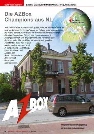 COMPANY REPORT                          Satellite Distributor SMART INNOVATIONS, Netherlands




Die AZBox
Champions aus NL                                                                                           Zutphen
                                                                                                            (Amsterdam)

Wie sehr es hilft, nicht nur ein gutes Produkt, sondern auch ein
sehr ambitionierte Verkaufsteam zu haben, zeigt exemplarisch
die Firma Smart Innovations im Nordosten der Niederlande.
Die drei Eigentümer führen das Unternehmen mit
außergewöhnlich viel Engagement und verhelfen den
Receivern der Marke AZBox zu einem sehr großen
Marktanteil nicht nur in den
Niederlanden sondern auch
in Belgien und Luxemburg.
Denn für diese drei
Länder hat
Smart Innovations
den Vertrieb
der AZBox
übernommen.




                                                                                        ■ Noch residiert die Firma Smart Innovations in
                                                                                        einer Wohnung dieses Hauses in der Kleinstadt
                                                                                        Zutphen im Nordosten der Niederlande. Bald
                                                                                        aber soll ein neues Ofﬁce bezogen werden.

78   TELE-satellite — Global Digital TV Magazine — 10-1
                                                      1/2010 — www.TELE-satellite.com
 