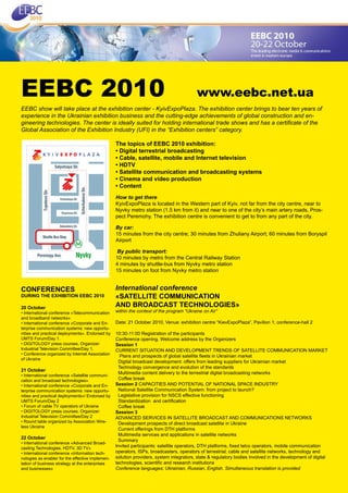 EEBC 2010                                                                                www.eebc.net.ua
EEBC show will take place at the exhibition center - KyivExpoPlaza. The exhibition center brings to bear ten years of
experience in the Ukrainian exhibition business and the cutting-edge achievements of global construction and en-
gineering technologies. The center is ideally suited for holding international trade shows and has a certificate of the
Global Association of the Exhibition Industry (UFI) in the “Exhibition centers” category.

                                                  The topics of EEBC 2010 exhibition:
                                                  • Digital terrestrial broadcasting
                                                  • Cable, satellite, mobile and Internet television
                                                  • HDTV
                                                  • Satellite communication and broadcasting systems
                                                  • Cinema and video production
                                                  • Content
                                                  How to get there
                                                  KyivExpoPlaza is located in the Western part of Kyiv, not far from the city centre, near to
                                                  Nyvky metro station (1.5 km from it) and near to one of the city’s main artery roads, Pros-
                                                  pect Peremohy. The exhibition centre is convenient to get to from any part of the city.

                                                  By car:
                                                  15 minutes from the city centre; 30 minutes from Zhuliany Airport; 60 minutes from Boryspil
                                                  Airport

                                                   By public transport:
                                                  10 minutes by metro from the Central Railway Station
                                                  4 minutes by shuttle-bus from Nyvky metro station
                                                  15 minutes on foot from Nyvky metro station


CONFERENCES                                       International conference
DURING THE EXHIBITION EEBC 2010                   «SATELLITE COMMUNICATION
20 Оctober                                        AND BROADCAST TECHNOLOGIES»
• International conference «Telecommunication     within the context of the program “Ukraine on Air”
and broadband networks»
• International conference «Corporate and En-     Date: 21 October 2010, Venue: exhibition centre “KievExpoPlaza”, Pavilion 1; conference-hall 2
terprise communication systems: new opportu-
nities and practical deployments». Endorsed by    10:30-11:00 Registration of the participants
UMTS Forum/Day 1.                                 Conference opening. Welcome address by the Organizers
• DIGITOLOGY press courses. Organizer:            Session 1
Industrial Television Committee/Day 1.            CURRENT SITUATION AND DEVELOPMENT TRENDS OF SATELLITE COMMUNICATION MARKET
• Conference organized by Internet Association
                                                    Plans and prospects of global satellite fleets in Ukrainian market
of Ukraine
                                                   Digital broadcast development: offers from leading suppliers for Ukrainian market
                                                   Technology convergence and evolution of the standards
21 October
                                                   Multimedia content delivery to the terrestrial digital broadcasting networks
• International conference «Satellite communi-
cation and broadcast technologies»                 Coffee break
• International conference «Corporate and En-     Session 2 CAPACITIES AND POTENTIAL OF NATIONAL SPACE INDUSTRY
terprise communication systems: new opportu-       National Satellite Communication System: from project to launch?
nities and practical deployments»/ Endorsed by     Legislative provision for NSCS effective functioning
UMTS Forum/Day 2                                   Standardization and certification
• Forum of cable TV operators of Ukraine           Coffee break
• DIGITOLOGY press courses. Organizer:            Session 3
Industrial Television Committee/Day 2             ADVANCED SERVICES IN SATELLITE BROADCAST AND COMMUNICATIONS NETWORKS
• Round table organized by Association Wire-       Development prospects of direct broadcast satellite in Ukraine
less Ukraine
                                                   Current offerings from DTH platforms
                                                   Multimedia services and applications in satellite networks
22 October
                                                   Summary
• International conference «Advanced Broad-
casting Technologies. HDTV, 3D TV»
                                                  Invited participants: satellite operators, DTH platforms, fixed telco operators, mobile communication
• International conference «Information tech-     operators, ISPs, broadcasters, operators of terrestrial, cable and satellite networks, technology and
nologies as enabler for the effective implemen-   solution providers, system integrators, state & regulatory bodies involved in the development of digital
tation of business strategy at the enterprises    technologies, scientific and research institutions
and businesses»                                   Conference languages: Ukrainian, Russian, English. Simultaneous translation is provided
 