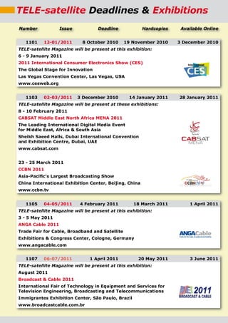 TELE-satellite Deadlines & Exhibitions
Number            Issue            Deadline             Hardcopies    Available Online


   1101    12-01/2011       8 October 2010      19 November 2010     3 December 2010
TELE-satellite Magazine will be present at this exhibition:
6 - 9 January 2011
2011 International Consumer Electronics Show (CES)
The Global Stage for Innovation
Las Vegas Convention Center, Las Vegas, USA
www.cesweb.org


   1103    02-03/2011     3 December 2010        14 January 2011     28 January 2011
TELE-satellite Magazine will be present at these exhibitions:
8 - 10 February 2011
CABSAT Middle East North Africa MENA 2011
The Leading International Digital Media Event
for Middle East, Africa & South Asia
Sheikh Saeed Halls, Dubai International Convention
and Exhibition Centre, Dubai, UAE
www.cabsat.com


23 - 25 March 2011
CCBN 2011
Asia-Paciﬁc’s Largest Broadcasting Show
China International Exhibition Center, Beijing, China
www.ccbn.tv


   1105    04-05/2011      4 February 2011         18 March 2011         1 April 2011
TELE-satellite Magazine will be present at this exhibition:
3 - 5 May 2011
ANGA Cable 2011
Trade Fair for Cable, Broadband and Satellite
Exhibitions & Congress Center, Cologne, Germany
www.angacable.com


   1107    06-07/2011          1 April 2011          20 May 2011         3 June 2011
TELE-satellite Magazine will be present at this exhibition:
August 2011
Broadcast & Cable 2011
International Fair of Technology in Equipment and Services for
Television Engineering, Broadcasting and Telecommunications
Immigrantes Exhibition Center, São Paulo, Brazil
www.broadcastcable.com.br
 