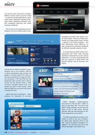 col, monitor object carousel for changes,
DSM-CC stream events, security model
– trusted & untrusted applications, same
origin policy, application signaling & life-
cycle model, capability exchange, basic
PVR scheduling (optional) and media
download (optional).

  Even if you are not a dedicated receiver
designer, you can probably easily recog-



                                                                                       developed previously that deliver simi-
                                                                                       lar functionality. These are: MHEG (Mul-
                                                                                       timedia and Hypermedia Expert Group)
                                                                                       – popular in the United Kingdom - and
                                                                                       MHP (Multimedia Home Platform), an
                                                                                       open programming standard developed
                                                                                       by DVB and especially popular in Italy.

                                                                                         It is expected that HbbTV will be inter-
                                                                                       operational with them while ensuring
                                                                                       signiﬁcant enhancement to the viewing
                                                                                       experience. It is also expected that the
                                                                                       ﬁrst two countries in which HbbTV will
                                                                                       become popular will be Germany and
                                                                                       France.



nize the terms related to digital TV spec-
iﬁcations and to the Internet. DSM-CC
is about downloading data through the
digital TV channel while HTTP refers to
the same process but through the Inter-
net connection. HTTP and RTSP are the
streaming video formats used to deliver
movies via the Internet while in DVB
we have a transport stream (TS). Java
scripts are used in both worlds. Quite
often the OSD you can see on the screen
is coded with Java.

  HbbTV has some “competitors” - other
solutions for interactive TV services



                                                                                         HbbTV exemplary implementations
                                                                                       were shown at IFA and IBC in 2009. To
                                                                                       have an idea about the “new look” that
                                                                                       HbbTV makes possible see the pictures
                                                                                       taken at IFA on ARD stand. German
                                                                                       operator ARD has demonstrated 14 dif-
                                                                                       ferent applications using HbbTV.

                                                                                         The HbbTV speciﬁcation has been sub-
                                                                                       mitted to ETSI by the end of Novem-
                                                                                       ber 2009 under reference ETSI TS 102
                                                                                       796 “Hybrid Broadcast Broadband TV
                                                                                       (HBBTV)”. You can ﬁnd more info on the
                                                                                       ofﬁcial web page: http://hbbtv.org/.



118 TELE-satellite — Global Digital TV Magazine — 12-01/201 — www.TELE-satellite.com
                                                          1
 