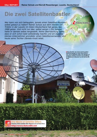 DXer REPORT                   Rainer Schulz und Berndt Rosenberger, Lausitz, Deutschland




Die zwei Satellitenbastler
Wer kann von sich behaupten, jemals einen Satelliten-Receiver
selbst gebaut zu haben? Rainer Schulz aus dem kleinen Ort
                                                                                                       Tröbitz (Cottbus)

Tröbitz in der Lausitz im Osten Deutschland hat genau das
1988 getan. Und nicht nur das: selbst seinen 1.5m Spiegel
hatte er damals selbst hergestellt. Keine Überraschung daher,
dass er sich schon bald selbständig machte und ein eigenes
kleines Unternehmen gründete: einen Satellitenversender, den
heute seine Tochter Daniela Knott leitet.




                                                                                       ■ Kein Zweifel: wer einen solche großen
                                                                                       Satellitenspiegel vor dem Haus stehen
                                                                                       hat, ist ein Satelliten-DXer. Der Spiegel ist
                                                                                       übrigens drehbar montiert und empfängt
                                                                                       31 Satelliten im Bereich von 83 Ost bis 58
                                                                                       West




   The World of Satellite DXers
 DXers
            Previous TELE-satellite DXer Reports can be Read Here:
 World      http://www.SatcoDX.net



130 TELE-satellite — Global Digital TV Magazine — 12-01/201 — www.TELE-satellite.com
                                                          1
 