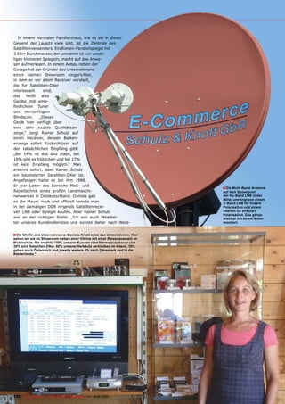 In einem normalen Familienhaus, wie es sie in dieser
Gegend der Lausitz viele gibt, ist die Zentrale des
Satellitenversenders. Ein Riesen-Parabolspiegel mit
3.66m Durchmesser, der umrahmt ist von unzäh-
ligen kleineren Spiegeln, macht auf das Anwe-
sen aufmerksam. In einem Anbau neben der
Garage hat der Gründer des Unternehmens
einen kleinen Showroom eingerichtet,
in dem er vor allem Receiver vorstellt,
die für Satelliten-DXer
interessant     sind,
das     heißt  also
Geräte mit emp-
findlichem Tuner
und vernünftigem
Blindscan.    „Dieses
Gerät hier verfügt über
eine sehr exakte Qualitätsan-
zeige,“ zeigt Rainer Schulz auf
einen Receiver, dessen Balken-
anzeige sofort Rückschlüsse auf
den tatsächlichen Empfang gibt:
„Bei 19% ist das Bild stabil, bei
18% gibt es Klötzchen und bei 17%
ist kein Empfang möglich.“ Man
erkennt sofort, dass Rainer Schulz
ein begeisterter Satelliten-DXer ist.
Angefangen hatte es bei ihm 1988.
Er war Leiter des Bereichs Meß- und
                                                                                       ■ Die Multi-Band-Antenne
Regeltechnik eines großen Landmaschi-                                                  auf dem Showroom:
nenwerkes in Ostdeutschland. Damals gab                                                der Ku-Band LNB in der
                                                                                       Mitte, umrangt von einem
es die Mauer noch und offiziell konnte man                                             C-Band LNB für lineare
in der damaligen DDR nirgends Satellitenrecei-                                         Polarisation und einem
ver, LNB oder Spiegel kaufen. Aber Rainer Schulz                                       zweiten für zirkulare
                                                                                       Polarisation. Das ganze
war an der richtigen Stelle: „Ich war auch Mitarbei-                                   drehbar mit einem Motor
ter unseres Kundendienstes und konnte daher nach West-                                 montiert.


■ Die Chefin des Unternehmens: Daniela Knott leitet das Unternehmen. Hier
sehen wir sie im Showroom neben einer Vitrine mit einer Riesenauswahl an
Multiswitch. Sie erzählt: “70% unserer Kunden sind Normalzuschauer und
30% sind Satelliten-DXer. 80% unserer Verkäufe verbleiben im Inland, 10%
gehen nach Österreich und jeweils weitere 5% nach Dänemark und in die
Niederlande.”




132 TELE-satellite — Global Digital TV Magazine — 12-01/201 — www.TELE-satellite.com
                                                          1
 