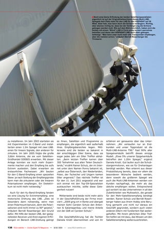 ■ Noch eine kleine Erfindung der beiden Satellitenspezialisten:
                                                                                       eigentlich ist auf der Originalhalteschiene dieses Multi-LNB-
                                                                                       Spiegels kein Platz mehr für den LNB für den HISPASAT auf 30
                                                                                       West. Aber halt, man kann doch die Schiene verlängern. Richtig,
                                                                                       aber ebenso richtig ist, dass bei der Verlängerung die Schiene
                                                                                       gebogen werden muß. Wie auf dem Bild ersichtlich, haben sich die
                                                                                       beiden mit einem “Blind”-LNB in Form eines kurzen Leerrohres
                                                                                       beholfen und daran den HISPASAT-LNB nach oben gebogen
                                                                                       befestigt. “Man kann zwar nicht mehr alle Transponder empfangen,
                                                                                       aber die meisten schon,” erläutert Berndt Rosenberger die
                                                                                       Trickserei.




zu installieren. Im Jahr 2003 starteten sie          es ihnen, Satelliten und Programme zu            erfahren wir genaueres über das Unter-
mit Experimenten im C-Band und instal-               empfangen, die eigentlich weit außerhalb         nehmen: „Wir verkaufen nur an End-
lierten einen 1.2m Spiegel mit zwei LNB:             ihres Empfangsbereiches liegen. Mitt-            kunden und unser Topprodukt ist die
einen für lineare Signale, den anderen für           lerweile sind die beiden so bekannt in           Multi-LNB-Antenne T90.“ Fast 90% aller
zirkulare. Im Jahr 2005 folgte die große             der einschlägigen DXer Szene, dass sie           Spiegelverkäufe betrifft dieses einzige
3,66m Antenne, die sie vom Satelliten-               sogar jedes Jahr ein DXer Treffen abhal-         Modell. „Etwa 5% unserer Spigelverkäufe
Großhandel DOEBIS erwarben. Mit dieser               ten. „Beim letzten Treffen kamen über            betreffen den 1.20m Spiegel,“ ergänzt
Anlage konnten sie noch mehr Experi-                 300 Teilnehmer aus allen Teilen Deutsch-         Daniela Knott. Gut laufen auch die Schub-
mente machen und den Empfang bis aufs                lands,“ erzählt Rainer Schulz, der im Inter-     stangenmotoren, wie sie für Drehanlagen
Extrem austesten. Dabei erwarben sie                 net unter dem Namen Ponny bekannt ist,           benötigt werden. Man erkennt aus dieser
erstaunliches Fachwissen: „Wir bauten                „selbst aus Österreich, den Niederlanden,        Produktlistung bereits, dass vor allem die
für den C-Band-Empfang einen speziellen              Polen, der Tschechei und Ungarn kamen            besonderen Wünsche bedient werden,
Skew: je nach Stellung der Empfangsprobe             DXer angereist.“ Das nächste Treffen ist         denn sowohl die größeren Spiegel wie
kann man die zirkularen oder die linearen            für den 11. Juni 2011 angesetzt und wer          auch die Multi-LNB-Antennen werden von
Polarisationen empfangen. Ein Dielektri-             sich einmal mit den Top-DX-Spezialisten          Kunden nachgefragt, die mehr als das
kum ist nicht mehr notwendig.“                       austauschen möchte, sollte diese Gele-           übliche empfangen wollen. Entsprechend
                                                     genheit nutzen!                                  gut sortiert ist das Unternehmen in all den
  Auch für den Ku-Band-Empfang fanden                                                                 Zubehörteilen wie Multiswitch, die gerade
sie eine Lösung für Extremempfang: eine                Mittlerweile sind beide nicht mehr aktiv       für den Mehr-Satellitenempfang benötigt
motorische Drehung des LNB. „Dies ist                in der Geschäftsführung der Firma invol-         werden. Rainer Schulz und Berndt Rosen-
besonders dann notwendig, wenn man                   viert: „2009 ging ich in Rente und übergab       berger haben aus ihrem Hobby eine Beru-
einen Polarmount benutzt, denn die Polari-           meinen Sohn Carsten Schulz den Anten-            fung gemacht und nicht nur daraus ein
sationen sind nicht immer zu 90° gesetzt,“           nen & Satanlagenbau und meine Anteile            Geschäft gegründet, sondern auch vielen
erläutert Berndt Rosenberger den Grund               von der GbR an Carsten Schulz.“                  anderen DXern mit fundiertem Rat weiter-
dafür. Mit Hilfe der besten LNB, der geeig-                                                           geholfen. Mit ihrem jährlichen DXer Tref-
netesten Receiver und ihren eigenen Erfin-             Die Geschäftsführung hat die Tochter           fen helfen sie mit dazu, das Wissen um den
dungen im Bereich LNB-Drehung gelingt                Daniela Knott übernommen und von ihr             Satellitenempfang weiterzuverbreiten.


138 TELE-satellite — Global Digital TV Magazine — 12-01/201 — www.TELE-satellite.com
                                                          1
 