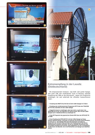 5




1




2




     Extremempfang in der Lausitz
     (Ostdeutschland)
        Mit entsprechendem Aufwand - das heißt: sehr großer Spiegel,
3    sehr guter LNB, sehr empfindlicher Tuner im Receiver, optimale
     Anpassung des LNBs an den Brennpunkt - lassen sich Programme
     empfangen, die weit außerhalb der offiziellen Ausleuchtzonen
     liegen.


       1. Empfang des INSAT 2E auf 83 Ost mit dem 3,66m Spiegel im C-Band

      2. Empfang des nordkoreanischen Programms KCTV über den THAICOM
     auf 78.5 Ost, ebenfalls mit dem 3,66m Spiegel

      3. Eigentlich kaum zu empfangen, aber man sieht, es geht doch: der
     RASCOM auf 2.8 Ost, der eigentlich für Afrika sendet, aber mit dem 3,66m
     Spiegel auch in Ostdeutschland zu empfangen ist.

      4. Das HD Programm des japanischen Kanals NHK über den INTELSAT 9C
     auf 58W

       5. Zum Empfang des INTELSAT 9C muß der 3,66m Spiegel auf diese
     Position gedreht werden. Unschwer zu erkennen die extrem kleine Elevation:
     es sind nur 2,7°. Der Spiegel steht also fast senkrecht und zeigt nur
     knapp über den Horizont. Das erschwert den Empfang durch die höhere
     Dämpfung der erdnahen Schichten, die bei so niedrigen Elevationen eine
     viel größere Ausdehnung erreichen, ganz abgesehen von den unmittelbaren
4    Hindernissen wie Bäumen, die in der Sichtachse vom Spiegel zum Satelliten
     stehen.


www.TELE-satellite.com — 12-01/201 — TELE-satellite — Global Digital TV Magazine
                                 1                                                 139
 