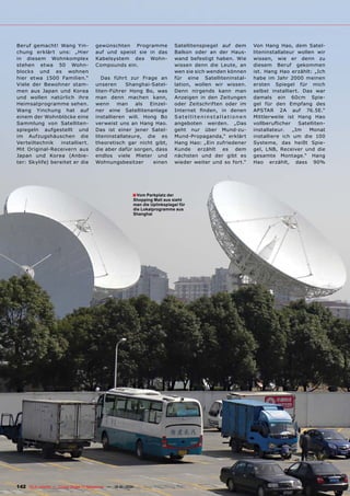 Beruf gemacht! Wang Yin-               gewünschten Programme                    Satellitenspiegel auf dem     Von Hang Hao, dem Satel-
chung erklärt uns: „Hier               auf und speist sie in das                Balkon oder an der Haus-      liteninstallateur wollen wir
in diesem Wohnkomplex                  Kabelsystem des Wohn-                    wand befestigt haben. Wie     wissen, wie er denn zu
stehen etwa 50 Wohn-                   Compounds ein.                           wissen denn die Leute, an     diesem Beruf gekommen
blocks und es wohnen                                                            wen sie sich wenden können    ist. Hang Hao erzählt: „Ich
hier etwa 1500 Familien.“                 Das führt zur Frage an                für eine Satelliteninstal-    habe im Jahr 2000 meinen
Viele der Bewohner stam-               unseren      Shanghai-Satel-             lation, wollen wir wissen.    ersten Spiegel für mich
men aus Japan und Korea                liten-Führer Hong Bo, was                Denn nirgends kann man        selbst installiert. Das war
und wollen natürlich ihre              man denn machen kann,                    Anzeigen in den Zeitungen     damals ein 60cm Spie-
Heimsatprogramme sehen.                wenn     man    als  Einzel-             oder Zeitschriften oder im    gel für den Empfang des
Wang Yinchung hat auf                  ner eine Satellitenanlage                Internet finden, in denen     APSTAR 2A auf 76.5E.“
einem der Wohnblöcke eine              installieren will. Hong Bo               Satelliteninstallationen      Mittlerweile ist Hang Hao
Sammlung von Satelliten-               verweist uns an Hang Hao.                angeboten werden. „Das        vollberuflicher   Satelliten-
spiegeln aufgestellt und               Das ist einer jener Satel-               geht nur über Mund-zu-        installateur.   „Im   Monat
im Aufzugshäuschen die                 liteninstallateure, die es               Mund-Propaganda,“ erklärt     installiere ich um die 100
Verteiltechnik    installiert.         theoretisch gar nicht gibt,              Hang Hao: „Ein zufriedener    Systeme, das heißt Spie-
Mit Original-Receivern aus             die aber dafür sorgen, dass              Kunde erzählt es dem          gel, LNB, Receiver und die
Japan und Korea (Anbie-                endlos viele Mieter und                  nächsten und der gibt es      gesamte Montage.“ Hang
ter: Skylife) bereitet er die          Wohnungsbesitzer      einen              wieder weiter und so fort.“   Hao erzählt, dass 90%




                                                          ■ Vom Parkplatz der
                                                          Shopping Mall aus sieht
                                                          man die Uplinkspiegel für
                                                          die Lokalprogramme aus
                                                          Shanghai




142 TELE-satellite — Global Digital TV Magazine — 12-01/201 — www.TELE-satellite.com
                                                          1
 