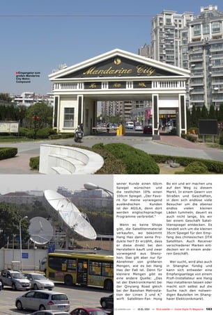 ■ Eingangstor zum
großen Mandarine
City Wohn-
Compound




                            seiner Kunde einen 60cm                  Bo ein und wir machen uns
                            Spiegel    wünschen   und                auf den Weg zu diesem
                            die restlichen 10% einen                 Markt. In einem Gewirr von
                            100cm Spiegel. „Der Favo-                Straßen und Geschäften,
                            rit für meine vorwiegend                 in dem sich endlose viele
                            ausländischen      Kunden                Besucher um die ebenso
                            ist der AGILA, denn dort                 endlos     vielen   kleinen
                            werden englischsprachige                 Läden tummeln, dauert es
                            Programme verbreitet.“                   auch nicht lange, bis wir
                                                                     bei einem Geschäft Satel-
                              Wenn es keine Shops                    litenspiegel entdecken. Es
                            gibt, die Satellitenmaterial             handelt sich um die kleinen
                            verkaufen, wo bekommt                    35cm Spiegel für den Emp-
                            Hang Hao dann seine Pro-                 fang des chinesischen DTH
                            dukte her? Er erzählt, dass              Satelliten. Auch Receiver
                            er diese direkt bei den                  verschiedener Marken ent-
                            Herstellern kauft und zwar               decken wir in einem ande-
                            vorwiegend     aus   Shenz-              ren Geschäft.
                            hen. Das gilt aber nur für
                            Abnehmer von größeren                      Wer sucht, wird also auch
                            Mengen, wie es bei Hang                  in Shanghai fündig und
                            Hao der Fall ist. Denn für               kann sich entweder eine
                            kleinere Mengen gibt es                  Empfangsanlage von einem
                            eine andere Quelle: „Das                 Profi-Installateur wie Hang
                            ist der Elektronikmarkt bei              Hao installieren lassen oder
                            der Qinyiang Road gleich                 macht sich selbst auf die
                            bei der Baoshan Metrosta-                Suche nach den notwen-
                            tion der Linien 3 und 4,“                digen Bauteilen im Shang-
                            wirft Satelliten-Fan Hong                haier Elektronikmarkt.


                    www.TELE-satellite.com — 12-01/201 — TELE-satellite — Global Digital TV Magazine
                                                     1                                                 143
 