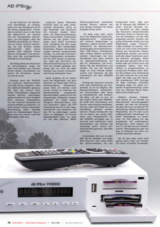 Ist der Receiver mit Aufnah-          Aufgrund dieser fehlenden              Editorprogrammen bearbeitet       Aussenwelt hinzu. Gibt man
men beschäftigt, so verlang-           Funktion ging ich aber ande-             werden können, ebenso wie         die IP Adresse des 9900HD in
samt sich das Navigieren durch         rerseits besonders eifrig an             eine Menge Freeware für diese     einen Internet Browser ein,
die Menüs gelegentlich. Immer          das Verbinden des Receivers              Aufgabe bereit steht.             so erscheint ein dem Design
dann erscheint auch in der Ecke        mit meinem lokalen Netz-                                                   des Receivers entsprechendes
des Bildschirms ein Symbol             werk via Ethernetverbindung.                 Es wäre zwar nett, wenn       Interface. Nicht nur können hier
mit sich bewegenden Zahnrä-            Diese einzurichten funktioniert          auch die Möglichkeit bestünde,    nun die Kanalliste und der EPG
dern, um anzuzeigen, dass der          ebenso wie bei einem Com-                abgespeicherte      Sendungen     angezeigt werden, sondern der
9900HD beschäftigt ist. Manch-         puter, wenn DHCP verwendet               auf externe Datenträger zu        stolze Anwender erhält auch die
mal ist etwas Geduld notwen-           wird, empfängt die Box sogar             kopieren, jedoch können dafür     Möglichkeit, sogar Timerein-
dig, bis das Symbol wieder             automatisch alle notwendigen             Aufnahmen via Netzwerkver-        träge erstellen zu können. Nun
verschwindet,    dafür   waren         Parameter. Müssen die Einstel-           bindung ganz ohne Speicherme-     muss nur noch eine Portweiter-
danach aber lediglich meine            lungen manuell vorgenommen               dien, USB Sticks, Videobänder     leitung am heimischen Router
Nerven strapaziert und keines-         werden, so sind alle erforderli-         oder andere Medien archiviert     eingerichtet werden und schon
falls eine der durchgeführten          chen Eingabefelder vorhanden.            werden. Übertragen Sie Ihre       sind alle diese Funktionen auch
Aufnahmen beschädigt.                  Ich bin stolz darauf zu behaup-          Aufnahmen also ganz einfach       via Internet verfügbar. Wenn
                                       ten, dass das Einrichten der             via Netzwerkverbindung auf        Sie also das nächste Mal in der
   Die Bildqualität des Receivers      Netzwerkverbindung bei mir im            den PC, bearbeiten und enco-      Arbeit oder auf Urlaub sind und
ist hervorragend, sogar ein            Test auf Anhieb geklappt hat,            dieren Sie die Aufnahmen und      vergessen haben, eine Auf-
paar Xvid Dateien aus meinem           etwas das ich nicht bei allen            senden Sie sie auf Wunsch         nahme zu programmieren, so
Archiv sahen, hochskaliert auf         Geräten aus meiner Computer-             sogar im Xvid Format wieder       ist das kein Problem mehr. Stel-
einem HD Fernseher, besser             sammlung behaupten kann.                 zurück zum Receiver. All das      len Sie einfach eine Verbindung
aus als je zuvor.                                                               funktioniert mit dem 9900HD       mit dem Internet her und erle-
                                          Nicht erwähnt ist im Hand-            sehr gut!                         digen Sie alles aus der Ferne.
  Mühelos kann der 9900HD              buch die Möglichkeit, mit dem                                              Die erweiterten EPG Einträge
mit externen Speichermedien            Receiver via Telnet oder FTP zu             Verfügt der Receiver erstmal   im Web Interface enthalten
und USB Sticks umgehen, über           kommunizieren.      Glücklicher-         über eine Verbindung zur Aus-     übrigens sogar für jeden ein-
die selbstverständlich genauso         weise fand ich bereits nach              senwelt, so ist es möglich, der   zelnen Programmeintrag einen
wie über die interne Fest-             kurzer Suche im Internet die             Receiversoftware Komponen-        Link zur Internet Movie Data-
platte Videodateien abgespielt         standardmäßig       vergebenen           ten hinzuzufügen oder diese       base (www.imdb.com).
werden können. Geschlagen              Benutzerdaten, wodurch mir ein           zu aktualisieren. Der einfach-
geben musste ich mich lediglich        langwieriges Ratespiel erspart           ste Weg, um das zu tun, ist          Weiters    können    Aufnah-
beim Versuch, Videodateien             geblieben ist. Diese lauten              das Plug-in Menü des 9900HD.      men direkt im .ts Format via
von der internen Festplatte auf        übrigens: Benutzername: root             Es stellt eine Verbindung zum     Web-Browser heruntergeladen
externe Medien zu kopieren, ich        und Kennwort: ipbox. Via FTP             Server www.enigma.satupdate.      werden und das viel einfacher
fand einfach keinen passenden          Verbindung war ich in der Lage,          net her, über den Plugs-ins und   als über die zuvor erwähnte FTP
Menüeintrag dafür. Deshalb             Aufnahmen vom Receiver auf               Kanallisten geladen werden        Verbindung. Weiters besteht die
wäre ein Dateimanager Plug-in          den PC zu übertragen, wobei              können. Etwas enttäuscht war      Möglichkeit, live TV oder zuvor
ganz oben auf meiner Liste der         diese im Standard .ts Format             ich zu sehen, wie wenig Soft-     aufgezeichnete Sendungen an
wichtigsten Add-ons.                   abgespeichert sind, so dass              ware zum Testzeitpunkt für        einen Mediaplayer zu strea-
                                       sie mit den üblichen MPEG                den 9900HD verfügbar war, in      men. Im Test gelang mir das
                                                                                Zukunft wird hoffentlich mehr     problemlos mit vorhandenen
                                                                                bereitstehen. Ein Eintrag hat     Aufnahmen, nicht jedoch mit
                                                                                allerdings sofort meine Auf-      live TV. Ob das nun ein Problem
                                                                                merksamkeit geweckt, das Web      meiner Testumgebung oder ein
                                                                                Interface.                        Bug im Receiver ist, kann nur
                                                                                                                  schwer beurteilt werden.
                                                                                  In kürzester Zeit war es über
                                                                                den Server geladen und fügte        Als ob dies alles noch nicht
                                                                                dem Receiver eine neue Stufe      genug wäre, kann ein Fenster
                                                                                der Kommunikation mit der         mit einer virtuellen Fernbedie-




16 TELE-satellite — Global Digital TV Magazine — 12-01/201 — www.TELE-satellite.com
                                                         1
 