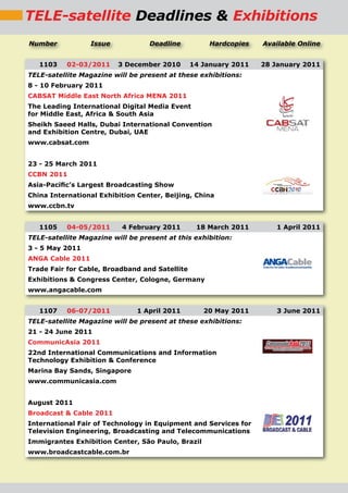 TELE-satellite Deadlines & Exhibitions
Number            Issue            Deadline          Hardcopies   Available Online


   1103    02-03/2011     3 December 2010       14 January 2011   28 January 2011
TELE-satellite Magazine will be present at these exhibitions:
8 - 10 February 2011
CABSAT Middle East North Africa MENA 2011
The Leading International Digital Media Event
for Middle East, Africa & South Asia
Sheikh Saeed Halls, Dubai International Convention
and Exhibition Centre, Dubai, UAE
www.cabsat.com


23 - 25 March 2011
CCBN 2011
Asia-Paciﬁc’s Largest Broadcasting Show
China International Exhibition Center, Beijing, China
www.ccbn.tv


   1105    04-05/2011      4 February 2011       18 March 2011        1 April 2011
TELE-satellite Magazine will be present at this exhibition:
3 - 5 May 2011
ANGA Cable 2011
Trade Fair for Cable, Broadband and Satellite
Exhibitions & Congress Center, Cologne, Germany
www.angacable.com


   1107    06-07/2011          1 April 2011        20 May 2011        3 June 2011
TELE-satellite Magazine will be present at these exhibitions:
21 - 24 June 2011
CommunicAsia 2011
22nd International Communications and Information
Technology Exhibition & Conference
Marina Bay Sands, Singapore
www.communicasia.com


August 2011
Broadcast & Cable 2011
International Fair of Technology in Equipment and Services for
Television Engineering, Broadcasting and Telecommunications
Immigrantes Exhibition Center, São Paulo, Brazil
www.broadcastcable.com.br
 
